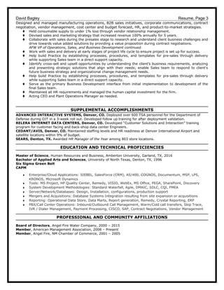 David Bagley Resume, Page 3
Designed and managed manufacturing operations, B2B sales initiatives, corporate communications, contract
negotiation, vendor management, cost center and budget forecast, HR, and product-to-market strategies.
t Held consumable supply to under 1% loss through vendor relationship management.
t Devised sales and marketing strategy that increased revenue 100% annually for 5 years.
t Collaborate with sales during the presales stage to research and understand client business challenges and
drive towards value added solutions by providing a value proposition during contract negotiations.
AFW VP of Operations, Sales, and Business Development continued.
t Work with sales and delivery at early stages of project life cycle to ensure project is set up for success.
t Help build Practice by establishing processes, procedures, and templates for pre-sales through delivery
while supporting Sales team in a direct support capacity.
t Identify cross-sell and upsell opportunities by understanding the client’s business requirements, analyzing
and presenting strategic solutions that align with their needs; enable Sales team to respond to client's
future business strategy and organizational change management needs.
t Help build Practice by establishing processes, procedures, and templates for pre-sales through delivery
while supporting Sales team in a direct support capacity.
t Serve as the primary Business Development interface from initial implementation to development of the
final Sales team.
t Maintained all HR requirements and managed the human capital investment for the firm.
t Acting CEO and Plant Operations Manager as needed.
SUPPLEMENTAL ACCOMPLISHMENTS
ADVANCED INTERACTIVE SYSTEMS, Denver, CO. Deployed over 600 TSA personnel for the Department of
Defense during OJT in a 3-week roll out. Developed follow up training for after deployment validation.
RELERA INTERNET DATA CENTERS, Denver, CO. Developed “Customer Solutions and Interaction” training
program for customer facing and back-shop data center Engineers.
CEDANT/AVIS, Denver, CO. Maintained staffing levels and HR readiness at Denver International Airport and
satellite locations within 9% of budget.
SEARS, Denton, TX. Awarded HR Manager of the Year among 803 store locations.
EDUCATION AND TECHNICAL PROFICIENCIES
Master of Science, Human Resources and Business, Amberton University, Garland, TX, 2016
Bachelor of Applied Arts and Sciences, University of North Texas, Denton, TX, 1996
Six Sigma Green Belt
CAPM
♦ Enterprise/Cloud Applications: SIEBEL, SalesForce (CRM), AS/400, COGNOS, Documentum, MSP, LPS,
KRONOS, Microsoft Dynamics
♦ Tools: MS Project, HP Quality Center, Remedy, VISIO, WebEx, MS Office, PEGA, SharePoint, Discovery
♦ System Development Methodologies: Standard Waterfall, Agile, DMAIC, SDLC, CQI, FMEA
♦ Server/Network/Databases: Design, Installation, configurations, production support
♦ Mergers and Acquisitions: Database Systems Integration resulting from site expansion or acquisitions
♦ Reporting: Operational Data Store, Data Marts, Report generation, Remedy, Crystal Reporting, ERP
♦ PBX/Call Center Operations: Inbound/Outbound Call Management, Warm/Cold call transfers, Skip Trace,
IVR / Dialer Management, Payment Processing, CISCO, SAP, Contract Negotiations, Vendor Management
PROFESSIONAL AND COMMUNITY AFFILIATIONS
Board of Directors, Angel Fire Water Company, 2000 – 2015
Member, American Management Association, 2008 – Present
Member, Angel Fire, NM Chamber of Commerce, 2001 – 2005
 