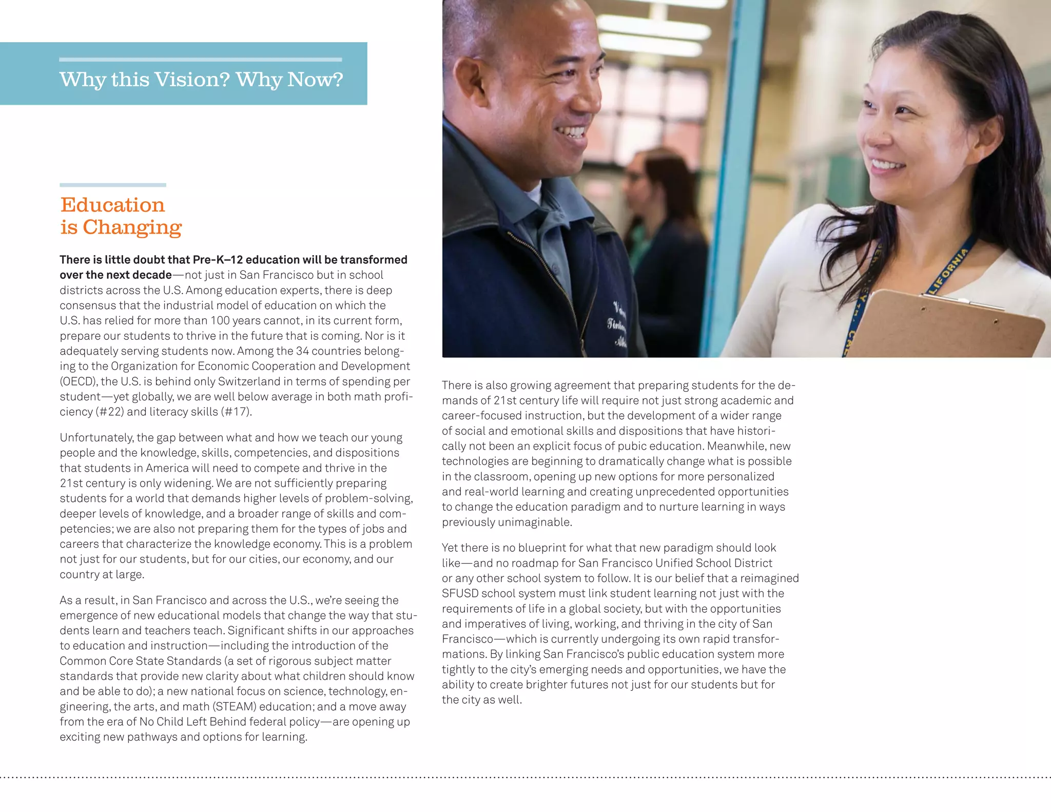 10
There is little doubt that Pre-K–12 education will be transformed
over the next decade—not just in San Francisco but in school
districts across the U.S. Among education experts, there is deep
consensus that the industrial model of education on which the
U.S. has relied for more than 100 years cannot, in its current form,
prepare our students to thrive in the future that is coming. Nor is it
adequately serving students now. Among the 34 countries belong-
ing to the Organization for Economic Cooperation and Development
(OECD), the U.S. is behind only Switzerland in terms of spending per
student—yet globally, we are well below average in both math proﬁ-
ciency (#22) and literacy skills (#17).
Unfortunately, the gap between what and how we teach our young
people and the knowledge, skills, competencies, and dispositions
that students in America will need to compete and thrive in the
21st century is only widening. We are not sufﬁciently preparing
students for a world that demands higher levels of problem-solving,
deeper levels of knowledge, and a broader range of skills and com-
petencies;we are also not preparing them for the types of jobs and
careers that characterize the knowledge economy.This is a problem
not just for our students, but for our cities, our economy, and our
country at large.
As a result, in San Francisco and across the U.S., we’re seeing the
emergence of new educational models that change the way that stu-
dents learn and teachers teach. Signiﬁcant shifts in our approaches
to education and instruction—including the introduction of the
Common Core State Standards (a set of rigorous subject matter
standards that provide new clarity about what children should know
and be able to do);a new national focus on science, technology, en-
gineering, the arts, and math (STEAM) education;and a move away
from the era of No Child Left Behind federal policy—are opening up
exciting new pathways and options for learning.
There is also growing agreement that preparing students for the de-
mands of 21st century life will require not just strong academic and
career-focused instruction, but the development of a wider range
of social and emotional skills and dispositions that have histori-
cally not been an explicit focus of pubic education. Meanwhile, new
technologies are beginning to dramatically change what is possible
in the classroom, opening up new options for more personalized
and real-world learning and creating unprecedented opportunities
to change the education paradigm and to nurture learning in ways
previously unimaginable.
Yet there is no blueprint for what that new paradigm should look
like—and no roadmap for San Francisco Uniﬁed School District
or any other school system to follow. It is our belief that a reimagined
SFUSD school system must link student learning not just with the
requirements of life in a global society, but with the opportunities
and imperatives of living, working, and thriving in the city of San
Francisco—which is currently undergoing its own rapid transfor-
mations. By linking San Francisco’s public education system more
tightly to the city’s emerging needs and opportunities, we have the
ability to create brighter futures not just for our students but for
the city as well.
Why this Vision? Why Now?
Education
is Changing
 