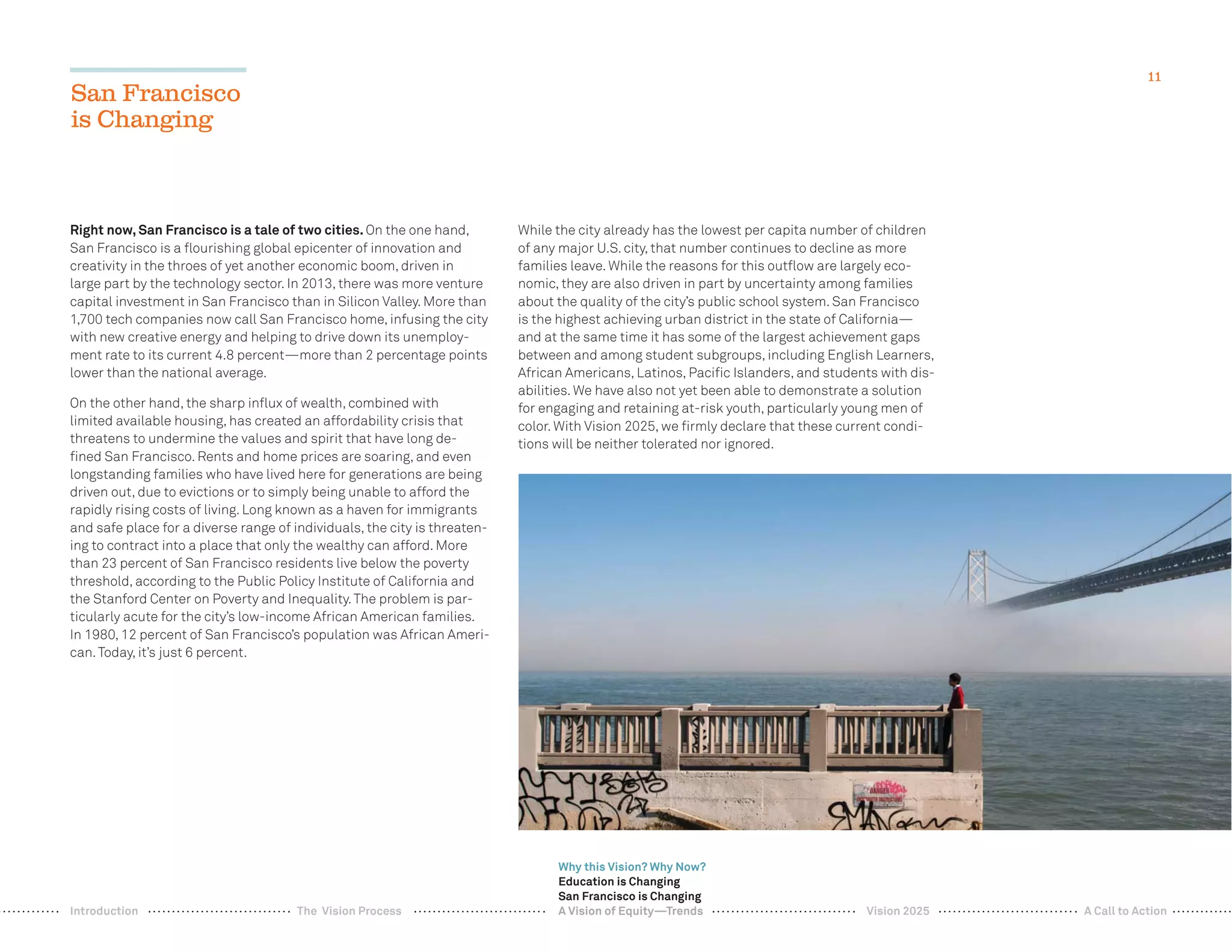 11
Right now, San Francisco is a tale of two cities. On the one hand,
San Francisco is a ﬂourishing global epicenter of innovation and
creativity in the throes of yet another economic boom, driven in
large part by the technology sector. In 2013, there was more venture
capital investment in San Francisco than in Silicon Valley. More than
1,700 tech companies now call San Francisco home, infusing the city
with new creative energy and helping to drive down its unemploy-
ment rate to its current 4.8 percent—more than 2 percentage points
lower than the national average.
On the other hand, the sharp inﬂux of wealth, combined with
limited available housing, has created an affordability crisis that
threatens to undermine the values and spirit that have long de-
ﬁned San Francisco. Rents and home prices are soaring, and even
longstanding families who have lived here for generations are being
driven out, due to evictions or to simply being unable to afford the
rapidly rising costs of living. Long known as a haven for immigrants
and safe place for a diverse range of individuals, the city is threaten-
ing to contract into a place that only the wealthy can afford. More
than 23 percent of San Francisco residents live below the poverty
threshold, according to the Public Policy Institute of California and
the Stanford Center on Poverty and Inequality.The problem is par-
ticularly acute for the city’s low-income African American families.
In 1980, 12 percent of San Francisco’s population was African Ameri-
can.Today, it’s just 6 percent.
While the city already has the lowest per capita number of children
of any major U.S. city, that number continues to decline as more
families leave. While the reasons for this outﬂow are largely eco-
nomic, they are also driven in part by uncertainty among families
about the quality of the city’s public school system. San Francisco
is the highest achieving urban district in the state of California—
and at the same time it has some of the largest achievement gaps
between and among student subgroups, including English Learners,
African Americans, Latinos, Paciﬁc Islanders, and students with dis-
abilities. We have also not yet been able to demonstrate a solution
for engaging and retaining at-risk youth, particularly young men of
color. With Vision 2025, we ﬁrmly declare that these current condi-
tions will be neither tolerated nor ignored.
San Francisco
is Changing
Why this Vision? Why Now?
Education is Changing
San Francisco is Changing
A Vision of Equity—Trends Vision 2025 A Call to ActionIntroduction The Vision Process
 