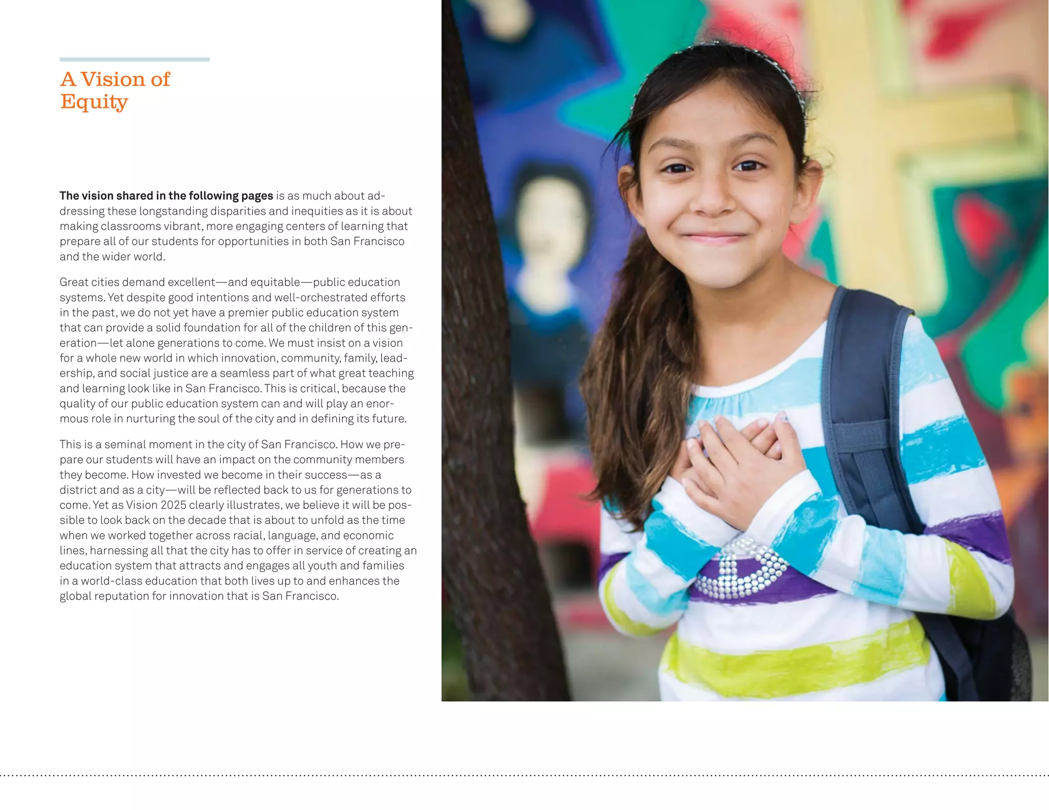 12
The vision shared in the following pages is as much about ad-
dressing these longstanding disparities and inequities as it is about
making classrooms vibrant, more engaging centers of learning that
prepare all of our students for opportunities in both San Francisco
and the wider world.
Great cities demand excellent—and equitable—public education
systems.Yet despite good intentions and well-orchestrated efforts
in the past, we do not yet have a premier public education system
that can provide a solid foundation for all of the children of this gen-
eration—let alone generations to come. We must insist on a vision
for a whole new world in which innovation, community, family, lead-
ership, and social justice are a seamless part of what great teaching
and learning look like in San Francisco.This is critical, because the
quality of our public education system can and will play an enor-
mous role in nurturing the soul of the city and in deﬁning its future.
This is a seminal moment in the city of San Francisco. How we pre-
pare our students will have an impact on the community members
they become. How invested we become in their success—as a
district and as a city—will be reﬂected back to us for generations to
come.Yet as Vision 2025 clearly illustrates, we believe it will be pos-
sible to look back on the decade that is about to unfold as the time
when we worked together across racial, language, and economic
lines, harnessing all that the city has to offer in service of creating an
education system that attracts and engages all youth and families
in a world-class education that both lives up to and enhances the
global reputation for innovation that is San Francisco.
A Vision of
Equity
 