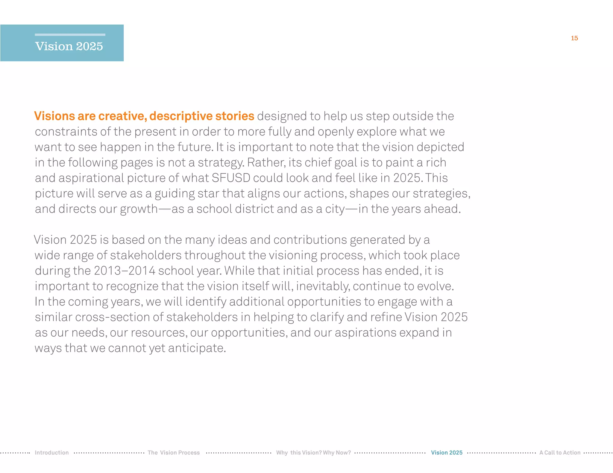 15
Vision 2025
Visions are creative,descriptive stories designed to help us step outside the
constraints of the present in order to more fully and openly explore what we
want to see happen in the future.It is important to note that the vision depicted
in the following pages is not a strategy.Rather,its chief goal is to paint a rich
and aspirational picture of what SFUSD could look and feel like in 2025.This
picture will serve as a guiding star that aligns our actions,shapes our strategies,
and directs our growth—as a school district and as a city—in the years ahead.
Vision 2025 is based on the many ideas and contributions generated by a
wide range of stakeholders throughout the visioning process,which took place
during the 2013–2014 school year.While that initial process has ended,it is
important to recognize that the vision itself will,inevitably,continue to evolve.
In the coming years,we will identify additional opportunities to engage with a
similar cross-section of stakeholders in helping to clarify and reﬁne Vision 2025
as our needs,our resources,our opportunities,and our aspirations expand in
ways that we cannot yet anticipate.
Vision 2025Why this Vision? Why Now? A Call to ActionIntroduction The Vision Process
 