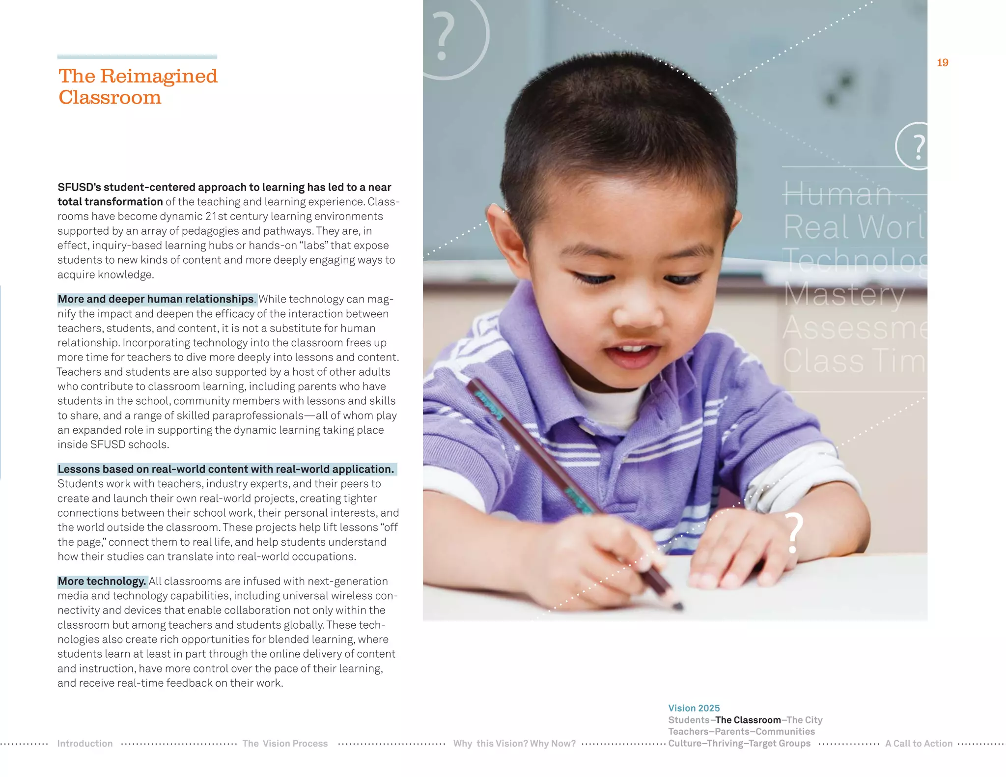 19
SFUSD’s student-centered approach to learning has led to a near
total transformation of the teaching and learning experience. Class-
rooms have become dynamic 21st century learning environments
supported by an array of pedagogies and pathways.They are, in
effect, inquiry-based learning hubs or hands-on “labs” that expose
students to new kinds of content and more deeply engaging ways to
acquire knowledge.
More and deeper human relationships. While technology can mag-
nify the impact and deepen the efﬁcacy of the interaction between
teachers, students, and content, it is not a substitute for human
relationship. Incorporating technology into the classroom frees up
more time for teachers to dive more deeply into lessons and content.
Teachers and students are also supported by a host of other adults
who contribute to classroom learning, including parents who have
students in the school, community members with lessons and skills
to share, and a range of skilled paraprofessionals—all of whom play
an expanded role in supporting the dynamic learning taking place
inside SFUSD schools.
Lessons based on real-world content with real-world application.
Students work with teachers, industry experts, and their peers to
create and launch their own real-world projects, creating tighter
connections between their school work, their personal interests, and
the world outside the classroom.These projects help lift lessons “off
the page,” connect them to real life, and help students understand
how their studies can translate into real-world occupations.
More technology. All classrooms are infused with next-generation
media and technology capabilities, including universal wireless con-
nectivity and devices that enable collaboration not only within the
classroom but among teachers and students globally.These tech-
nologies also create rich opportunities for blended learning, where
students learn at least in part through the online delivery of content
and instruction, have more control over the pace of their learning,
and receive real-time feedback on their work.
The Reimagined
Classroom
?
n
19
Vision 2025
Students–The Classroom–The City
Teachers–Parents–Communities
Culture–Thriving–Target GroupsWhy this Vision? Why Now? A Call to ActionIntroduction The Vision Process
 