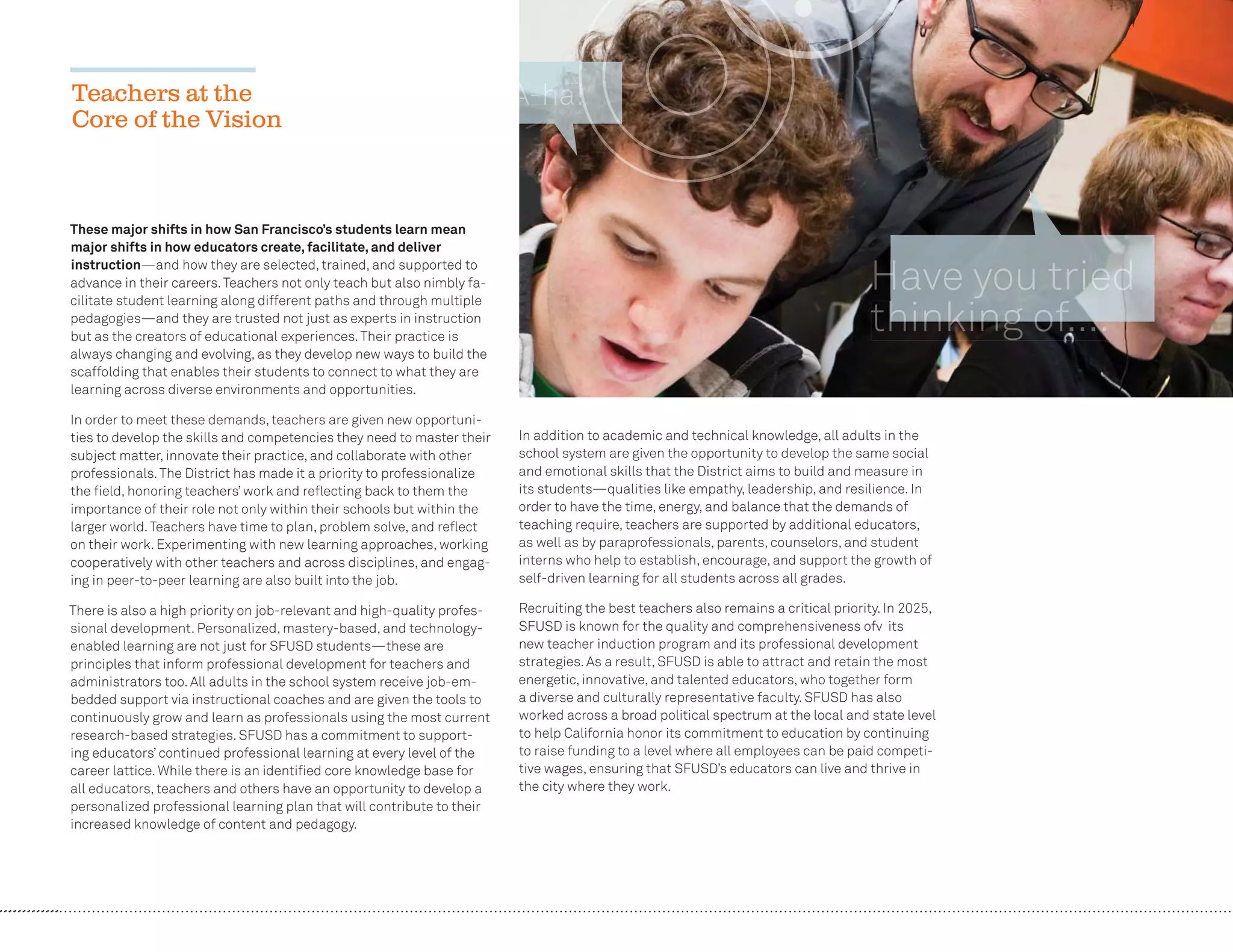 22
These major shifts in how San Francisco’s students learn mean
major shifts in how educators create, facilitate, and deliver
instruction—and how they are selected, trained, and supported to
advance in their careers.Teachers not only teach but also nimbly fa-
cilitate student learning along different paths and through multiple
pedagogies—and they are trusted not just as experts in instruction
but as the creators of educational experiences.Their practice is
always changing and evolving, as they develop new ways to build the
scaffolding that enables their students to connect to what they are
learning across diverse environments and opportunities.
In order to meet these demands, teachers are given new opportuni-
ties to develop the skills and competencies they need to master their
subject matter, innovate their practice, and collaborate with other
professionals.The District has made it a priority to professionalize
the ﬁeld, honoring teachers’ work and reﬂecting back to them the
importance of their role not only within their schools but within the
larger world.Teachers have time to plan, problem solve, and reﬂect
on their work. Experimenting with new learning approaches, working
cooperatively with other teachers and across disciplines, and engag-
ing in peer-to-peer learning are also built into the job.
There is also a high priority on job-relevant and high-quality profes-
sional development. Personalized, mastery-based, and technology-
enabled learning are not just for SFUSD students—these are
principles that inform professional development for teachers and
administrators too. All adults in the school system receive job-em-
bedded support via instructional coaches and are given the tools to
continuously grow and learn as professionals using the most current
research-based strategies. SFUSD has a commitment to support-
ing educators’ continued professional learning at every level of the
career lattice. While there is an identiﬁed core knowledge base for
all educators, teachers and others have an opportunity to develop a
personalized professional learning plan that will contribute to their
increased knowledge of content and pedagogy.
In addition to academic and technical knowledge, all adults in the
school system are given the opportunity to develop the same social
and emotional skills that the District aims to build and measure in
its students—qualities like empathy, leadership, and resilience. In
order to have the time, energy, and balance that the demands of
teaching require, teachers are supported by additional educators,
as well as by paraprofessionals, parents, counselors, and student
interns who help to establish, encourage, and support the growth of
self-driven learning for all students across all grades.
Recruiting the best teachers also remains a critical priority. In 2025,
SFUSD is known for the quality and comprehensiveness ofv its
new teacher induction program and its professional development
strategies. As a result, SFUSD is able to attract and retain the most
energetic, innovative, and talented educators, who together form
a diverse and culturally representative faculty. SFUSD has also
worked across a broad political spectrum at the local and state level
to help California honor its commitment to education by continuing
to raise funding to a level where all employees can be paid competi-
tive wages, ensuring that SFUSD’s educators can live and thrive in
the city where they work.
Teachers at the
Core of the Vision
AAAAAAA--hhhhhhhaaaaa!!!!!
 