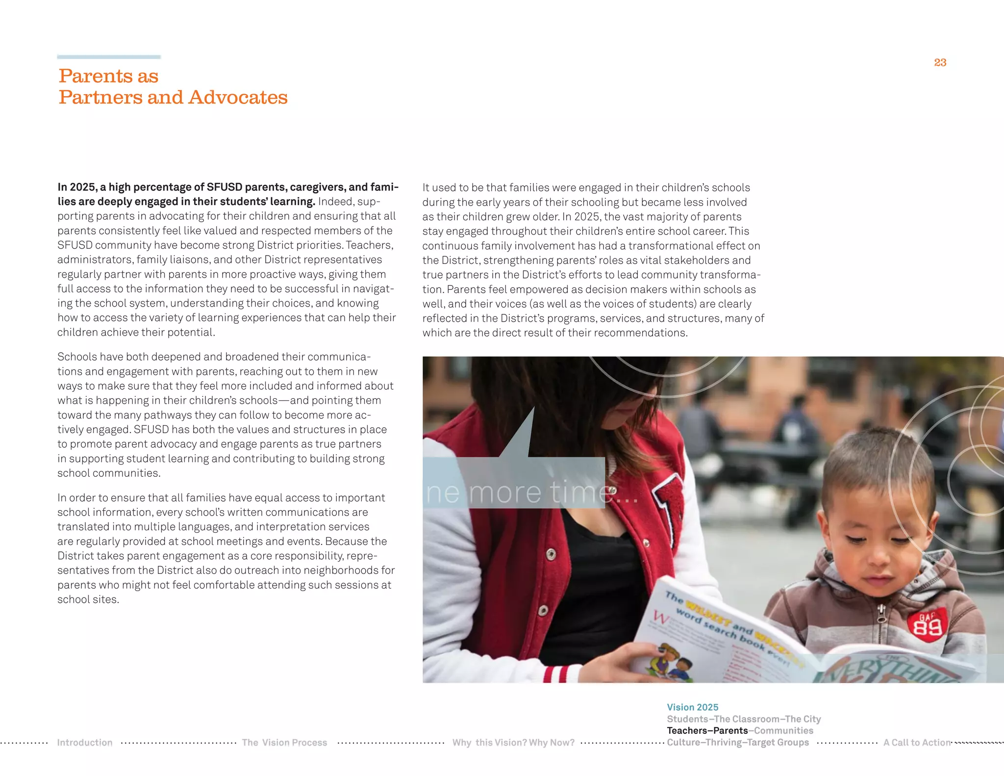 23
In 2025, a high percentage of SFUSD parents, caregivers, and fami-
lies are deeply engaged in their students’ learning. Indeed, sup-
porting parents in advocating for their children and ensuring that all
parents consistently feel like valued and respected members of the
SFUSD community have become strong District priorities.Teachers,
administrators, family liaisons, and other District representatives
regularly partner with parents in more proactive ways, giving them
full access to the information they need to be successful in navigat-
ing the school system, understanding their choices, and knowing
how to access the variety of learning experiences that can help their
children achieve their potential.
Schools have both deepened and broadened their communica-
tions and engagement with parents, reaching out to them in new
ways to make sure that they feel more included and informed about
what is happening in their children’s schools—and pointing them
toward the many pathways they can follow to become more ac-
tively engaged. SFUSD has both the values and structures in place
to promote parent advocacy and engage parents as true partners
in supporting student learning and contributing to building strong
school communities.
In order to ensure that all families have equal access to important
school information, every school’s written communications are
translated into multiple languages, and interpretation services
are regularly provided at school meetings and events. Because the
District takes parent engagement as a core responsibility, repre-
sentatives from the District also do outreach into neighborhoods for
parents who might not feel comfortable attending such sessions at
school sites.
It used to be that families were engaged in their children’s schools
during the early years of their schooling but became less involved
as their children grew older. In 2025, the vast majority of parents
stay engaged throughout their children’s entire school career.This
continuous family involvement has had a transformational effect on
the District, strengthening parents’ roles as vital stakeholders and
true partners in the District’s efforts to lead community transforma-
tion. Parents feel empowered as decision makers within schools as
well, and their voices (as well as the voices of students) are clearly
reﬂected in the District’s programs, services, and structures, many of
which are the direct result of their recommendations.
Parents as
Partners and Advocates
Vision 2025
Students–The Classroom–The City
Teachers–Parents–Communities
Culture–Thriving–Target GroupsWhy this Vision? Why Now? A Call to ActionIntroduction The Vision Process
 
