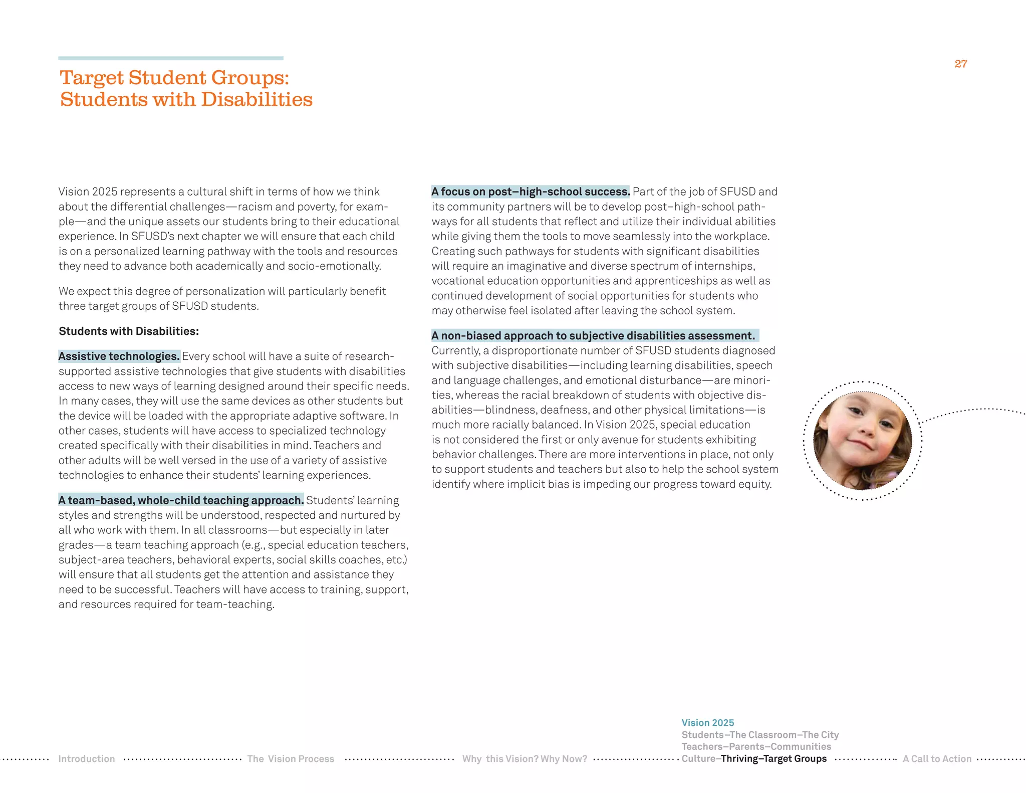 27
Target Student Groups:
Students with Disabilities
Vision 2025 represents a cultural shift in terms of how we think
about the differential challenges—racism and poverty, for exam-
ple—and the unique assets our students bring to their educational
experience. In SFUSD’s next chapter we will ensure that each child
is on a personalized learning pathway with the tools and resources
they need to advance both academically and socio-emotionally.
We expect this degree of personalization will particularly beneﬁt
three target groups of SFUSD students.
Students with Disabilities:
Assistive technologies. Every school will have a suite of research-
supported assistive technologies that give students with disabilities
access to new ways of learning designed around their speciﬁc needs.
In many cases, they will use the same devices as other students but
the device will be loaded with the appropriate adaptive software. In
other cases, students will have access to specialized technology
created speciﬁcally with their disabilities in mind.Teachers and
other adults will be well versed in the use of a variety of assistive
technologies to enhance their students’ learning experiences.
A team-based, whole-child teaching approach. Students’ learning
styles and strengths will be understood, respected and nurtured by
all who work with them. In all classrooms—but especially in later
grades—a team teaching approach (e.g., special education teachers,
subject-area teachers, behavioral experts, social skills coaches, etc.)
will ensure that all students get the attention and assistance they
need to be successful.Teachers will have access to training, support,
and resources required for team-teaching.
A focus on post–high-school success. Part of the job of SFUSD and
its community partners will be to develop post–high-school path-
ways for all students that reﬂect and utilize their individual abilities
while giving them the tools to move seamlessly into the workplace.
Creating such pathways for students with signiﬁcant disabilities
will require an imaginative and diverse spectrum of internships,
vocational education opportunities and apprenticeships as well as
continued development of social opportunities for students who
may otherwise feel isolated after leaving the school system.
A non-biased approach to subjective disabilities assessment.
Currently, a disproportionate number of SFUSD students diagnosed
with subjective disabilities—including learning disabilities, speech
and language challenges, and emotional disturbance—are minori-
ties, whereas the racial breakdown of students with objective dis-
abilities—blindness, deafness, and other physical limitations—is
much more racially balanced. In Vision 2025, special education
is not considered the ﬁrst or only avenue for students exhibiting
behavior challenges.There are more interventions in place, not only
to support students and teachers but also to help the school system
identify where implicit bias is impeding our progress toward equity.
Vision 2025
Students–The Classroom–The City
Teachers–Parents–Communities
Culture–Thriving–Target GroupsWhy this Vision? Why Now? A Call to ActionIntroduction The Vision Process
 
