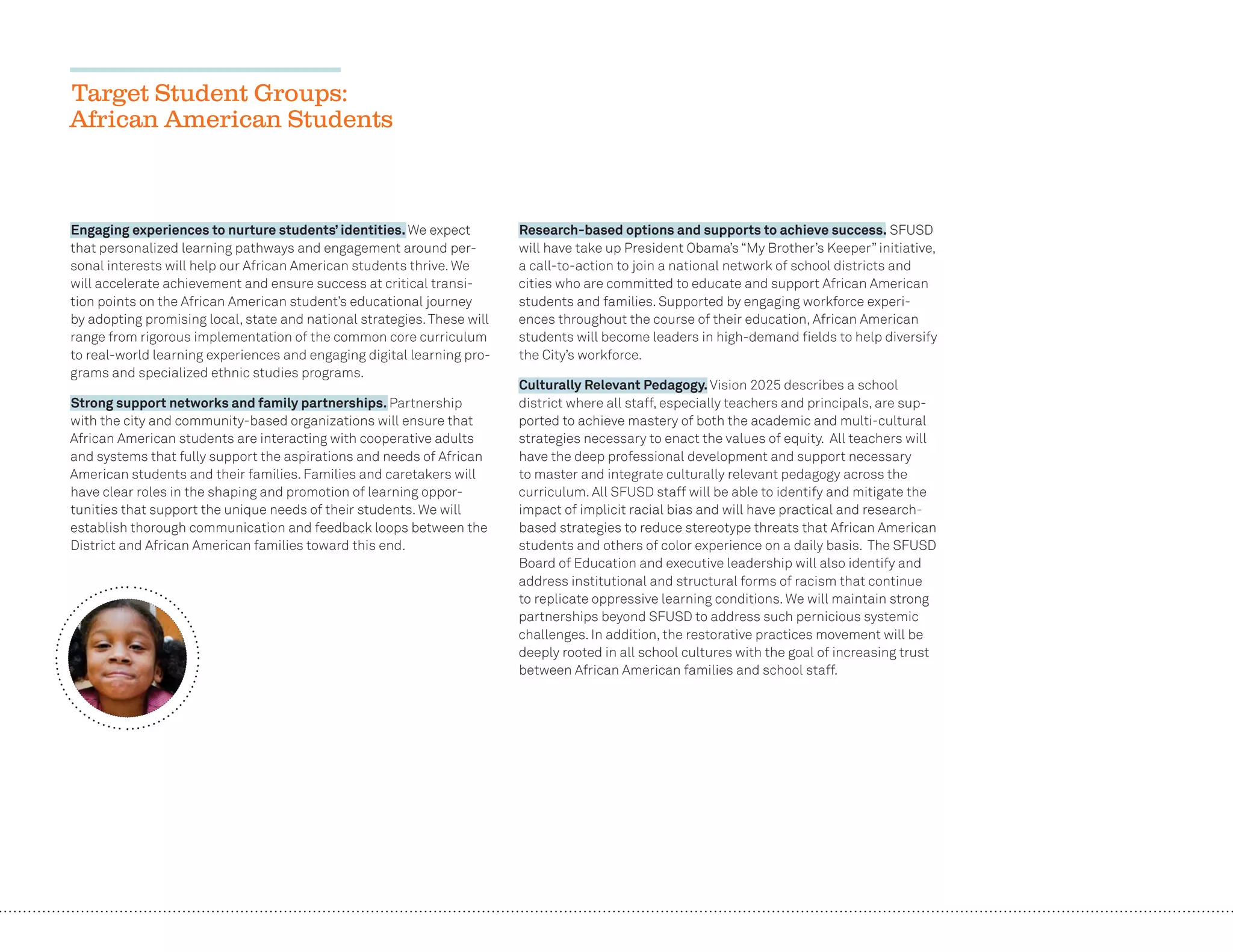 28
Target Student Groups:
African American Students
Engaging experiences to nurture students’ identities. We expect
that personalized learning pathways and engagement around per-
sonal interests will help our African American students thrive. We
will accelerate achievement and ensure success at critical transi-
tion points on the African American student’s educational journey
by adopting promising local, state and national strategies.These will
range from rigorous implementation of the common core curriculum
to real-world learning experiences and engaging digital learning pro-
grams and specialized ethnic studies programs.
Strong support networks and family partnerships. Partnership
with the city and community-based organizations will ensure that
African American students are interacting with cooperative adults
and systems that fully support the aspirations and needs of African
American students and their families. Families and caretakers will
have clear roles in the shaping and promotion of learning oppor-
tunities that support the unique needs of their students. We will
establish thorough communication and feedback loops between the
District and African American families toward this end.
Research-based options and supports to achieve success. SFUSD
will have take up President Obama’s “My Brother’s Keeper” initiative,
a call-to-action to join a national network of school districts and
cities who are committed to educate and support African American
students and families. Supported by engaging workforce experi-
ences throughout the course of their education, African American
students will become leaders in high-demand ﬁelds to help diversify
the City’s workforce.
Culturally Relevant Pedagogy. Vision 2025 describes a school
district where all staff, especially teachers and principals, are sup-
ported to achieve mastery of both the academic and multi-cultural
strategies necessary to enact the values of equity. All teachers will
have the deep professional development and support necessary
to master and integrate culturally relevant pedagogy across the
curriculum. All SFUSD staff will be able to identify and mitigate the
impact of implicit racial bias and will have practical and research-
based strategies to reduce stereotype threats that African American
students and others of color experience on a daily basis. The SFUSD
Board of Education and executive leadership will also identify and
address institutional and structural forms of racism that continue
to replicate oppressive learning conditions. We will maintain strong
partnerships beyond SFUSD to address such pernicious systemic
challenges. In addition, the restorative practices movement will be
deeply rooted in all school cultures with the goal of increasing trust
between African American families and school staff.
 