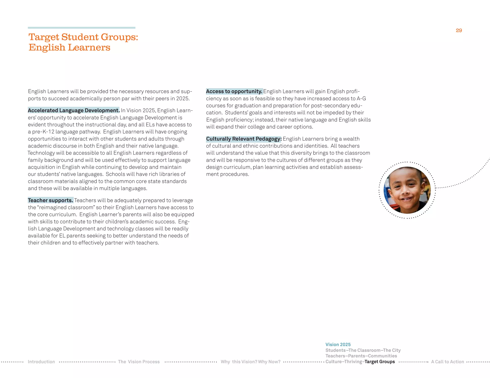 29
Target Student Groups:
English Learners
English Learners will be provided the necessary resources and sup-
ports to succeed academically person par with their peers in 2025.
Accelerated Language Development. In Vision 2025, English Learn-
ers’ opportunity to accelerate English Language Development is
evident throughout the instructional day, and all ELs have access to
a pre-K-12 language pathway. English Learners will have ongoing
opportunities to interact with other students and adults through
academic discourse in both English and their native language.
Technology will be accessible to all English Learners regardless of
family background and will be used effectively to support language
acquisition in English while continuing to develop and maintain
our students’ native languages. Schools will have rich libraries of
classroom materials aligned to the common core state standards
and these will be available in multiple languages.
Teacher supports. Teachers will be adequately prepared to leverage
the “reimagined classroom” so their English Learners have access to
the core curriculum. English Learner’s parents will also be equipped
with skills to contribute to their children’s academic success. Eng-
lish Language Development and technology classes will be readily
available for EL parents seeking to better understand the needs of
their children and to effectively partner with teachers.
Access to opportunity. English Learners will gain English proﬁ-
ciency as soon as is feasible so they have increased access to A-G
courses for graduation and preparation for post-secondary edu-
cation. Students’ goals and interests will not be impeded by their
English proﬁciency;instead, their native language and English skills
will expand their college and career options.
Culturally Relevant Pedagogy:English Learners bring a wealth
of cultural and ethnic contributions and identities. All teachers
will understand the value that this diversity brings to the classroom
and will be responsive to the cultures of different groups as they
design curriculum, plan learning activities and establish assess-
ment procedures.
Vision 2025
Students–The Classroom–The City
Teachers–Parents–Communities
Culture–Thriving–Target GroupsWhy this Vision? Why Now? A Call to ActionIntroduction The Vision Process
 