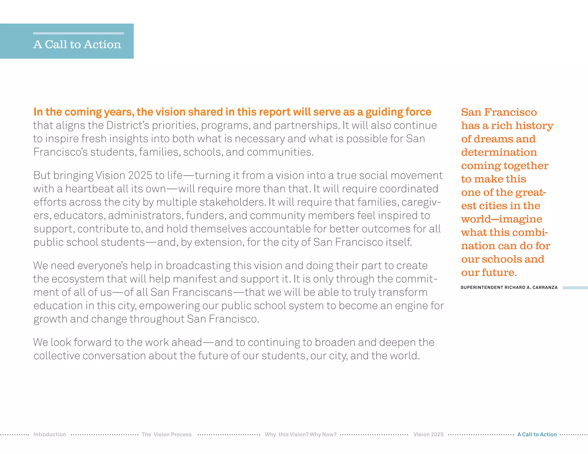 36
In the coming years,the vision shared in this report will serve as a guiding force
that aligns the District’s priorities,programs,and partnerships.It will also continue
to inspire fresh insights into both what is necessary and what is possible for San
Francisco’s students,families,schools,and communities.
But bringing Vision 2025 to life—turning it from a vision into a true social movement
with a heartbeat all its own—will require more than that.It will require coordinated
efforts across the city by multiple stakeholders.It will require that families,caregiv-
ers,educators,administrators,funders,and community members feel inspired to
support,contribute to,and hold themselves accountable for better outcomes for all
public school students—and,by extension,for the city of San Francisco itself.
We need everyone’s help in broadcasting this vision and doing their part to create
the ecosystem that will help manifest and support it.It is only through the commit-
ment of all of us—of all San Franciscans—that we will be able to truly transform
education in this city,empowering our public school system to become an engine for
growth and change throughout San Francisco.
We look forward to the work ahead—and to continuing to broaden and deepen the
collective conversation about the future of our students,our city,and the world.
San Francisco
has a rich history
of dreams and
determination
coming together
to make this
one of the great-
est cities in the
world—imagine
what this combi-
nation can do for
our schools and
our future.
SUPERINTENDENT RICHARD A. CARRANZA
A Call to Action
Why this Vision? Why Now? Vision 2025 A Call to ActionIntroduction The Vision Process
 