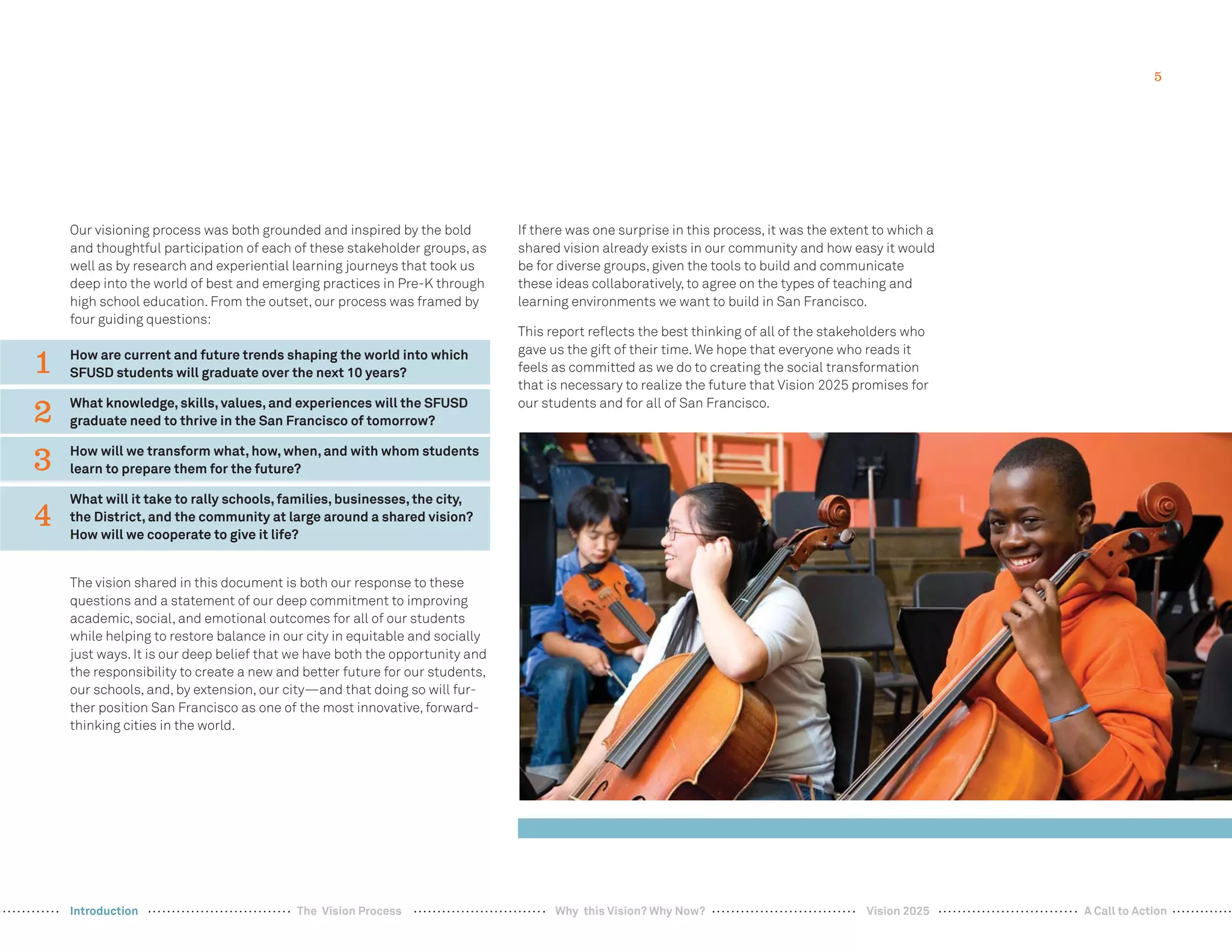 5
Our visioning process was both grounded and inspired by the bold
and thoughtful participation of each of these stakeholder groups, as
well as by research and experiential learning journeys that took us
deep into the world of best and emerging practices in Pre-K through
high school education. From the outset, our process was framed by
four guiding questions:
How are current and future trends shaping the world into which
SFUSD students will graduate over the next 10 years?
What knowledge, skills, values, and experiences will the SFUSD
graduate need to thrive in the San Francisco of tomorrow?
How will we transform what, how, when, and with whom students
learn to prepare them for the future?
What will it take to rally schools, families, businesses, the city,
the District, and the community at large around a shared vision?
How will we cooperate to give it life?
The vision shared in this document is both our response to these
questions and a statement of our deep commitment to improving
academic, social, and emotional outcomes for all of our students
while helping to restore balance in our city in equitable and socially
just ways. It is our deep belief that we have both the opportunity and
the responsibility to create a new and better future for our students,
our schools, and, by extension, our city—and that doing so will fur-
ther position San Francisco as one of the most innovative, forward-
thinking cities in the world.
If there was one surprise in this process, it was the extent to which a
shared vision already exists in our community and how easy it would
be for diverse groups, given the tools to build and communicate
these ideas collaboratively, to agree on the types of teaching and
learning environments we want to build in San Francisco.
This report reﬂects the best thinking of all of the stakeholders who
gave us the gift of their time. We hope that everyone who reads it
feels as committed as we do to creating the social transformation
that is necessary to realize the future that Vision 2025 promises for
our students and for all of San Francisco.
1
3
2
4
Vision 2025 A Call to ActionIntroduction The Vision Process Why this Vision? Why Now?
 