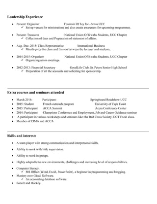 Leadership Experience
 Present: Organizer Fountain Of Joy Inc.-Pensa UCC
 Set up venues for ministrations and also create awareness for upcoming programmes.
 Present: Treasurer National Union Of Kwahu Students, UCC Chapter
 Collection of dues and Preparation of statement of affairs.
 Aug.-Dec. 2015: Class Representative International Business
 Mouth-piece for class and Liaison between the lecturer and students,
 2014-2015: Organizer National Union Of Kwahu Students, UCC Chapter
 Organizing union meetings.
 2012-2013: Financial Secretary GoodLife Club, St. Peters Senior High School
 Preparation of all the accounts and soliciting for sponsorship.
Extra courses and seminars attended
 March 2016: Participant: Springboard Roadshow-UCC
 2015: Student French outreach program University of Cape Coast
 2015: Participant ACCA Summit Accra Conference Center
 2014: Participant Champions Conference and Employment, Job and Career Guidance seminar
 A participant in various workshops and seminars like; the Red Cross Society, DCT Excel class.
 Member of CIMA and ACCA
Skills and interest:
 A team player with strong communication and interpersonal skills.
 Ability to work with little supervision.
 Ability to work in groups.
 Highly adaptable to new environments, challenges and increasing level of responsibilities.
 Computer literacy.
 MS Office (Word, Excel, PowerPoint), a beginner in programming and blogging.
 Mastery over Gkudi Software.
 An accounting database software.
 Soccer and Hockey.
 