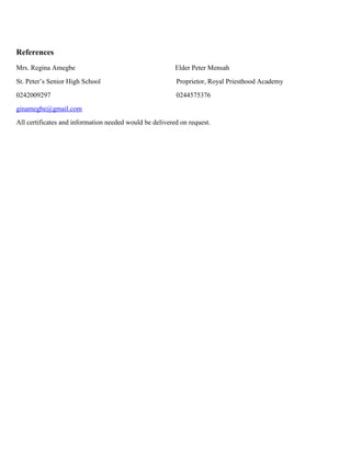 References
Mrs. Regina Amegbe Elder Peter Mensah
St. Peter’s Senior High School Proprietor, Royal Priesthood Academy
0242009297 0244575376
ginamegbe@gmail.com
All certificates and information needed would be delivered on request.
 