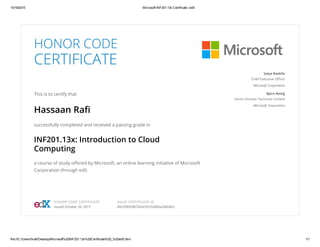 10/19/2015 Microsoft INF201.13x Certificate | edX
file:///C:/Users/hrafi/Desktop/Microsoft%20INF201.13x%20Certificate%20_%20edX.html 1/1
HONOR CODE
CERTIFICATE
This is to certify that
Hassaan Rafi
successfully completed and received a passing grade in
INF201.13x: Introduction to Cloud
Computing
a course of study offered by Microsoft, an online learning initiative of Microsoft
Corporation through edX.
Satya Nadella
Chief Executive Officer
Microsoft Corporation
Björn Rettig
Senior Director Technical Content
Microsoft Corporation
HONOR CODE CERTIFICATE
Issued October 20, 2015
VALID CERTIFICATE ID
40cf2f495d6742bc9525c840a2dd04b3
 