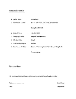 Personal Details-
 Father Name : Anna Mary
 Permanent Address : No 28 , 2nd
Cross, Cox Town, Jeevanahalli
Bangalore:560005
 Date Of Birth : 19-03-1995
 Language Known : English,Tamil,Kannada
 Marital Status : Single
 Nationality/Religion : Indian
 InterestAnd Hobbies : InternetBrowsing , Social Websites ,Reading Books
Music,singing .
Declaration :
I do hereby declare that the above information is true to best of my knowledge.
Place: ………………….. Your Name
Date: (Signature)
 