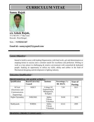 Sunny Rajak
s/o Ashok Rajak,
37/2 M S P C 1st
Bye Lane
Howrah , West Bengal.
Mob.:- +919903023487
Email id:- sunnyrajak23@gmail.com
Career Objective:-
Intend to build a career with leading Organization, with hard work, grit and determination as
stepping-stones to success and a constant search for excellence and perfection .Willing to
work as a key player in challenging & creative environment with committed & dedicated
people. Seeking an opportunity to utilize my skills, ability and caliber in the field of
Mechanical designing and development in lighting industry.
Education Qualification:-
PROFESSIONAL QUALIFICATION :-
Qualification Board/University/
Council
Institute Percentage (%)
0R DGPA
Year of
Passing
B.Tceh
(Electronics and
Communication
Engneering)
WBUT College Of
Engineering &
Management,
Kolaghat
7.09 2015
Higher Secondary WBCHSE Salkia
Vikram
Vidyalaya
56.80 2010
Madhyamik WBBSE Salkia
Vikram
Vidyalaya
62.62 2008
TRAINING / PROJECT UDERTAKEN :-
CURRICULUM VITAE
 