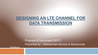 DESIGNING AN LTE CHANNEL FOR
DATA TRANSMISSION
Proposal of final project EE571
Presented by – Mohammed Aljnoobi & Mohammed
Siddiqui
 