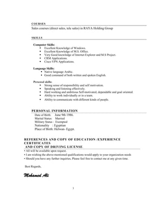 3
COURSES
Sales courses (direct sales, tele sales) in RAYA Holding Group
SKILLS
Computer Skills:
 Excellent Knowledge of Windows.
 Excellent Knowledge of M.S. Office.
 Very Good knowledge of Internet Explorer and M.S Project.
 CRM Applications.
 Cisco VPN Applications.
Language Skills:
 Native language Arabic.
 Good command of both written and spoken English.
Personal skills:
 Strong sense of responsibility and self motivation.
 Speaking and listening effectively.
 Hard working and ambitious Self-motivated, dependable and goal oriented.
 Ability to work individually or in a team.
 Ability to communicate with different kinds of people.
PERSONAL INFORMATION
Date of Birth: June 9th 1986.
Marital Status: Married
Military Status : Exempted
Nationality : Egyptian
Place of Birth: Helwan- Egypt.
REFERENCES AND COPY OF EDUCATION /EXPERIENCE
CERTIFICATES
AND COPY OF DRIVING LICENSE.
• All will be available upon request.
• I am wishing the above-mentioned qualifications would apply to your organization needs
• Should you have any further inquiries, Please feel free to contact me at any given time.
Best Regards,
Mohamed Ali
 