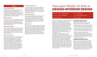 Year II
Design Management
The learning goals of the course are to provide
an overview of the different operational
strategies involved in a design project according
to various cases (individual and/or collective
structures) and to provide the fundamental tools
to understand a market-driven approach for the
design of products, services, spaces.
Brand Design
The topic of course is the contemporary culture
of concept stores and retail strategies connected
to the imagery of fashion brands. The course
aims at developing an interior design project in
the field of retail space, based on the analysis of
specific brand identities.
Multimedia Design
The course aims at providing the technical and
theorical tools to develop project presentations
based on multimedial formats and high degree
of communicative impact, through the use of
digital softwares dedicated to post-production
and video editing.
Product Design II
The aim of the course is to improve the capacity
to elaborate a design project, starting from
reflections and considerations on concepts,
values and current topics of contemporary
culture, translating them into implementation
strategies and manufacturing processes. The
course pursues the development of all the
necessary competences to review, interpret
and critically analyze existing knowledge and
information, to identify appropriate research
methods and evaluate results, to apply these
principles to design, to understand functional,
ergonomic and manufacturing issues.
Interaction Design
Aim of the program is to introduce students to
the world of interaction design by the ideation,
design and implementation of an interactive
installation. By learning the use of a visual digital
tool, students will be able to transform design
concepts into projects.
Exhibition Design
The course aims at developing a design project
for the temporary setting of interior and/or
exterior public spaces, dedicated to the topic
of display design, both in the field of cultural
events (exhibition, museum, etc.) or in the field
of community design and services provided to
local citizenships.
Decoration
The course aims at leading a research and design
project across the boundary between the field of
design and the field of art. This approach brings
the focus on the connection between real spaces
and mental spaces, between objects and spaces,
between the individual and the collectivity. The
project also includes the acquisition of skills
and competences with regard to the practise of
storytelling and online network communication.
Throughout recent decades, interior spaces  have
played an increasingly important role in  our
individual and collective environments. The
interior space is built substance, and entering
into it does not mean entering an empty space
but becoming part of a complex body. Interior
design gives meaning and value to interior
spaces: defines the physical and mental spaces
of personal intimacy, animates and enlivens the
relational places of small and large communities,
activates the public spaces and complex
buildings which represent the "interior" of the
contemporary city.
The program is characterized by its Project
Workshops, in which students face very
challenging design tasks that are developed from
an interdisciplinary perspective. Through other
design courses, the program develops specific
technical and methodological approaches to
the design of interior spaces. Its theoretical
courses explore the historical and contemporary
landscape of Italian design, with an overview of
the international scene of art, architecture, and
design. Finally, the creative workshops, in which
students engage in practical design projects, are
led by outstanding personalities in the fields of
interaction design, communication design, and
exhibition design.
Two-year Master of Arts in
design-Interior design
Advisory Leader: Dante Donegani
Course Leader: Luca Poncellini
DURATION: 2 years
LANGUAGE: English
TITLE: Academic Diploma Level II
CREDITS: 120 CFA
Learning Objectives
During the two-year MA in Design-Interior
Design, students have the opportunity to:
›› Explore the limits and constraints of the world
of interior design, widening their knowledge,
critical awareness, and creative thinking skills
›› Develop highly experimental methods through
an interdisciplinary design approach, while
striving for theoretical and practical innovation
›› Design how humans live, work, and
communicate through interior spaces, over
two years of intense interior space exploration,
in the exceptionally stimulating and creative
environment of the city of Milan in the lead-up
to the World Expo 2015
Career opportunities
Design studios and companies employ MA in
Design-Interior Design graduates to manage
the design of spaces in home environments,
commercial settings, manufacturing sites, and
cultural venues, including museum, trade fair,
and retail spaces. They may also design public
spaces for important functions (such as offices,
hospitals, schools, and universities), in addition
to hotel spaces in an era of mass tourism.
Academic Catalogue A.Y. 2013/2014Design16 17
 