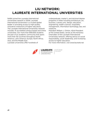 NABA joined the Laureate International
Universities network in 2009. Laureate
International Universities is a trusted global
leader in providing access to high-quality,
innovative institutions of higher education.
The Laureate International Universities network
includes 75 accredited campus-based and online
universities. Our more than 800,000 students
are part of an academic community that spans
more than 30 countries throughout North
America, Latin America, Europe, North Africa,
Asia, and the Middle East.
Laureate universities offer hundreds of
undergraduate, master’s, and doctoral degree
programs in fields including architecture, art,
business, culinary arts, design, education,
engineering, health sciences, hospitality
management, information technology, law, and
medicine.
President William J. Clinton, 42nd President
of the United States, serves as the Honorary
Chancellor of the Laureate International
Universities network, offering advice on social
responsibility, youth leadership, and increasing
access to higher education.
For more information, visit www.laureate.net
LIU Network:
Laureate International Universities
46
 