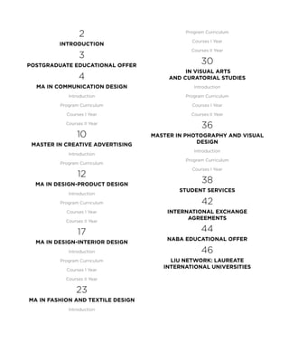 2
introduction
3
Postgraduate Educational Offer
4
MA in Communication Design
Introduction
Program Curriculum
Courses I Year
Courses II Year
10
master in creative advertising
Introduction
Program Curriculum
12
MA in Design-Product Design
Introduction
Program Curriculum
Courses I Year
Courses II Year
17
MA in Design-Interior Design
Introduction
Program Curriculum
Courses I Year
Courses II Year
23
MA in Fashion and Textile Design
Introduction
Program Curriculum
Courses I Year
Courses II Year
30
in Visual Arts
and Curatorial Studies
Introduction
Program Curriculum
Courses I Year
Courses II Year
36
master in photography and visual
design
Introduction
Program Curriculum
Courses I Year
38
Student Services
42
International Exchange
Agreements
44
Naba Educational offer
46
LIU NETWORK: LAUREATE
INTERNATIONAL UNIVERSITIES
 
