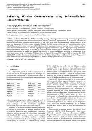 International Journal of Research and Reviews in Computer Science (IJRRCS)
Vol. 3, No. 5, October 2012, ISSN: 2079-2557
1841
© Science Academy Publisher, United Kingdom
www.sciacademypublisher.com/journals/index.php/IJRRCS
Enhancing Wireless Communication using Software-Defined
Radio Architecture
James Agajo1
, Idigo Victor Eze2
, and Nosiri Onyebuchi3
1
Federal Polytechnic Auchi Department of Electrical/ Electronics, Edo State Nigeria
2
Nnamdi Azikiwe University Awka Department of Electronics and Computer Engineering, Anambra State, Nigeria
3
Federal University of Technology Owerri Department of Electrical/ Electronics, Nigeria
Email: agajojul@yahoo.com vicuugo@yahoo.com, buchitelnet12@yahoo.com
Abstract – Software-Defined Radio (SDR) is a rapidly evolving technology that is receiving enormous recognition and
generating widespread interest in the telecommunication industry. It facilitates implementation of the physical and link layer
protocols-in effect entire wireless system,-in software. A side effect of the rapid growth of wireless system technology in the
recent past is an excess of wireless system standards. Therefore the SDR concept is emerging as a pragmatic solution. It aims
to build flexible radio systems which are multiple-Defined Radio architectures as a prototyping, tool for wireless baseband
signal processor implementations is explored. Signal processing implementations is explored. Signal processing architectures
and algorithms for the physical layer of IEEE 802.11g- the latest release from the popular IEEE family of wireless standards-is
developed and simulated in Matlab and Simulink. The integrity of the developed model is verified by measurement of the
constellation versus signal to noise ratio (SNR) and Bit error Rate (BER) versus SNR graph, which are reported. The IEEE
802.11g PHY model is then translated to software (C++) with the aid of Real-Time workshop software tool. The generated
codes can then be targeted on a Digital Signal Processor (DSP) or other programmable hardware modules.
Keywords – SDR, OFDM, DSP, Modulation
1. Introduction
1.1. Background
The astronomical growth of wireless communication in
the last two decades has brought with it new challenges. As
researchers and vendors seek for higher-rate data support in
wireless infrastructure, several innovations for implementing
modulation/demodulation
 
and encoding/decoding emerge and these ultimately result in
a proliferation of air interface standards (AIS). This poses
great challenges to all stakeholders: equipment
manufacturers, regulators, service providers, users, etc.
Responses to the above challenges and market pressures
are forcing the convergence of wireless standards in one
access device. This convergence would produce a seamless,
ubiquitous wireless network with voice, video, multimedia
and broadband data services traveling across multiple
wireless interfaces providing anytime, anywhere
communications to its users. Such technology would enable
users to always be connected to a network through a single
device which has the ability to run different wireless
standards. This in turn poses no mean challenges at the
different layers of the network, right from the wireless
interface (radio) to the application level. The devices would
have to monitor the different RF signals on different wireless
interfaces and switch to standards appropriately. Also, the
size of the devices would have to be as limited as possible.
Approaching the above challenges by the present way of
implementation where separate hardware resources are
allocated for each of the standards would make the “universal
access devices” bulky and inefficient. Moreover,
upgradeability when new standards emerge would be
impossible. Software-defined radio (SDR) is emerging as a
pragmatic solution to this. SDR is simply a technology where
all the seven layers of a wireless network (from Open System
Interconnection - OSI - model point of view) are
implemented in software.In the traditional radio system, the
upper layers - Application, Presentation, and Session - are
almost always implemented in software; lower layers are a
combination of hardware and software, except the physical
(PHY) layer which is mostly hardware [1]. But in software-
defined radio, layers 7 down to 1 are all implemented in
software.
Programmable processing devices, like: Digital Signal
Processors (DSPs), Field Programmable Gate Arrays
(FPGAs), General Purpose Processors (GPPs),
Programmable system on chip (SOC) or other application-
specific processors [2] [3], are used to run the embedded
software. The use of these technologies allows new wireless
features and capabilities to be added to existing radio systems
 
