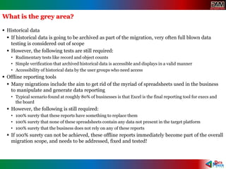 What is the grey area?
 Historical data
 If historical data is going to be archived as part of the migration, very often full blown data
testing is considered out of scope
 However, the following tests are still required:
• Rudimentary tests like record and object counts
• Simple verification that archived historical data is accessible and displays in a valid manner
• Accessibility of historical data by the user groups who need access
 Offline reporting tools
 Many migrations include the aim to get rid of the myriad of spreadsheets used in the business
to manipulate and generate data reporting
• Typical scenario found at roughly 80% of businesses is that Excel is the final reporting tool for execs and
the board
 However, the following is still required:
• 100% surety that these reports have something to replace them
• 100% surety that none of these spreadsheets contain any data not present in the target platform
• 100% surety that the business does not rely on any of these reports
 If 100% surety can not be achieved, these offline reports immediately become part of the overall
migration scope, and needs to be addressed, fixed and tested!
 