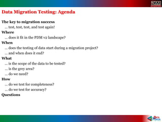 Data Migration Testing: Agenda
The key to migration success
… test, test, test, and test again!
Where
… does it fit in the PDM v2 landscape?
When
… does the testing of data start during a migration project?
… and when does it end?
What
… is the scope of the data to be tested?
… is the grey area?
… do we need?
How
… do we test for completeness?
… do we test for accuracy?
Questions
 