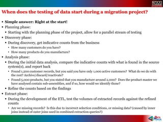When does the testing of data start during a migration project?
 Simple answer: Right at the start!
 Planning phase:
 Starting with the planning phase of the project, allow for a parallel stream of testing
 Discovery phase:
 During discovery, get indicative counts from the business
• How many customers do you have?
• How many products do you manufacture?
 Analysis phase:
 During the initial data analysis, compare the indicative counts with what is found in the source
system(s), and report back
• Found 1,200 customer records, but you said you have only 1,000 active customers? What do we do with
the rest? Archive/discard/reactivate?
• Found 5,000 products, but you stated that you manufacture around 2,000? Does the product master we
have analysed contain sub-assemblies, and if so, how would we identify those?
 Refine the counts based on the findings
 Extract phase:
 During the development of the ETL, test the volumes of extracted records against the refined
counts
• Are we missing records? Is this due to incorrect selection conditions, or missing data? (caused by inner
joins instead of outer joins used in combined extraction queries?)
 