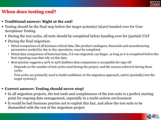 When does testing end?
 Traditional answer: Right at the end!
 Testing should be the final step before the target system(s) is(are) handed over for User
Acceptance Testing
 During the test cycles, all tests should be completed before handing over for (partial) UAT
 During the final migration:
• Detail comparison of all business critical data, like product catalogues, financials and manufacturing
parameters needed for day to day operations, must be completed
• Detail data comparison of historical data, if it was migrated, can linger, as long as it is completed before the
first reporting runs that rely on this data
• Best practise suggests a 90% to 95% faultless data comparison is acceptable for sign-off
o Depends on the number of test cycles used during the project, and the success achieved during those
cycles
o Test cycles are primarily used to build confidence in the migration approach, and to (partially) test the
target system(s)
 Correct answer: Testing should never stop!
 In all migration projects, the test tools and completeness of the test suite is a perfect starting
point for ongoing data management, especially in a multi-system environment
 It would be bad business practise not to exploit this fact, and allow the test suite to be
dismantled with the rest of the migration project
 