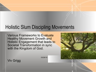 03/26/19
Holistic Slum Discipling Movements
Various Frameworks to Evaluate
Healthy Movement Growth and
Holistic Engagement that leads to
Societal Transformation in sync
with the Kingdom of God.
Viv Grigg
 