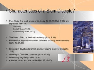 7 Characteristics of a Slum Disciple?
 Puts Christ first in all areas of life (Luke 14:26-33; Matt 6:33), and
separates from sin.
Spiritually
Socially (Luke 14:26)
Economically (Luke 14:33)
 The Word of God is food and authority (John 8:31)
 Fellowships regularly with other believers showing love and unity
(John 13:34,35)
 Growing in devotion to Christ, and developing a prayer life (John
15:7)
 Growing in Christlike character (John 15:16)
 Witnessing regularly (John 15:16)
 A learner, open and teachable (Matt 28:18-20)
 