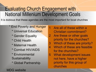Evaluating Church Engagement with
National Millenium Development Goals
* End Poverty and Hunger
* Universal Education
* Gender Equality
* Child Health
* Maternal Health
* Combat HIV/AIDS
* Environmental
Sustainability
* Global Partnership
1 Are all of these within a
Christian commitment?
2 Are these or other goals
priority for the churches?
3 Which of these are priority?
4 Which of these are feasible
for the churches?
5 What development issues
not here, have a higher
priority for this group of
churches
It is dubious that these agendas are the most important for local churches
MDG website
 
