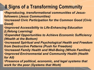 8 Signs of a Transforming Community
•Reproducing, transformational communities of Jesus-
followers (Jesus Communities)
•Increased Civic Participation for the Common Good (Civic
Good)
•Improved Accessibility to Life-Enhancing Education
(Lifelong Learning)
•Expanded Opportunities to Achieve Economic Sufficiency
(Wealth at the Bottom)
•Increased Spiritual and Psychological Health and Freedom
from Destructive Patterns (Push for Freedom)
•Increased Family Health and Well-Being (Whole Families)
•Improved Environmental and Community Health (Health
for All)
•Presence of political, economic, and legal systems that
work for the poor (Systems that Work)
 