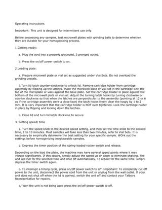 Operating instructions

Important: This unit is designed for intermittent use only.

Before processing any samples, test microwell plates with grinding balls to determine whether
they are durable for your homogenizing process.

1.Getting ready:

  a. Plug the cord into a properly grounded, 3 pronged outlet.

  b. Press the on/off power switch to on.

2.Loading plate:

   a. Prepare microwell plate or vial set as suggested under Vial Sets. Do not overload the
grinding vessels.

   b.Turn lid latch counter-clockwise to unlock lid. Remove cartridge holder from cartridge
assembly by flipping up the latches. Place the microwell plate or vial set in the cartridge with the
top of the microplate or vials against the base plate. Set the cartridge holder in place against the
bottom of the microwell plate or vial set. Adjust the turning latch hooks by turning clockwise or
counter clockwise so that when the latches are perpendicular to the assembly (pointing at 12 or 6
as if the cartridge assembly were a close face) the latch hooks freely clear the haspy by 1 to 2
mm. It is very important that the cartridge holder is NOT over tightened. Lock the cartridge holder
in place by flipping and locking down the latches.

  c. Close lid and turn lid latch clockwise to secure

3. Setting speed/ time

   a. Turn the speed knob to the desired speed setting, and then set the time knob to the desired
time, 1 to 10 minutes. Most samples will take less than two minutes, refer to Vial Sets. It is
necessary to empirically determine the best setting for your specific sample. WOrk out the
settings before homogenizing irreplaceable samples.

  b. Depress the timer position of the spring-loaded rocker switch and release.

Depending on the load the plate, the machine may have several speed points where it may
vibrate significantly. If this cocurs, simply adjust the speed up or down to eliminate shaking. The
unit will run for the selected time and shut off automatically. To repeat for the same time, simply
depress the timer switch again.

   c. To interrupt a timing cycle, press on/off power switch to off. Important: To completely cut off
power to the unit, disconnect the power cord from the unit or unplug from the wall outlet. If your
unit does not shut off when the lid is opened, switch the unit off and contact your Talboys
Representative for repairs.

  d/ Wen the unit is not being used press the on/off power switch to off.
 