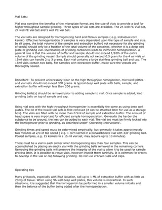 Vial Sets:

Vial sets combine the benefits of the microplate format and the size of vials to provide a tool for
higher throughput sample grinding. Three types of vial sets are available. The 24 well PC Vial Set,
24 well PE vial Set and 5 well PC vial Set.

The vial sets are designed for homogenizing hard and fibrous samples ( e.g. individual corn
kernel). Effective homogenization of samples is very dependent upon the type of sample and size.
In all cases, the total volume of the sample and extraction buffer( not necessary for dry grinding
of seeds) should only be a fraction of the total volume of the container, whether it is a deep well
plate or grinding vial. Overloading of grinding containers leads to inefficient homognization. A
general rule is that the volume of buffer and sample should not exceed 1/10th of the entire
volume of the grinding vessel. Sample should generally not exceed 0.5 gram for the 4 ml vials or
15ml vials can handle 2 to 3 grams. Each vial contains a large stainless grinding ball and cap. The
15ml vials contain two balls. For samples with extraction buffer, make sure the vessels are
thoroughly sealed.




Important: To prevent unnecessary wear on the high throughput homogenizer, microwell plates
and vial sets should not exceed 300 grams. A typical deep well plate with balls, sample, and
extraction buffer will weigh less than 200 grams.

Grinding balls(s) should be removed prior to adding sample to vial. Once sample is added, load
grinding balls on top of sample and cap.


Using vial sets with the high throughput homogenizer is essentially the same as using deep well
plates. The lid of the boxed vial sets is first removed (it can be attached later for use as a storage
box). The vials are filled with no more than 0.5ml of sample and extraction buffer. The amount of
head space is very important for efficient sample homogenization. Generally the harder the
substance to be ground, the less can be added to each vial. The vial set must be firmly locked into
the homogenizer prior to grinding, as described under" Operating Instructions".

Grinding times and speed must be determined empirically, but generally it takes approximately
two minutes at 2/3 of top speed ( e.g. 1 corn kernel in a polycarbonate vial with 3/8' grinding ball.
Pooled samples, e.g. 15 kernels in a 15 ml vial set, may require up to 10 minutes).

There must be a vial in each corner when homogenizing less than four samples. This can be
accomplished by placing an empty vial with the grinding balls removed in the remaining corners.
Removing the grinding balls will preserve the integrity of the vial to allow it to be used for sample
process later. It is possible to resue vials, however inspect them carefully. It is common for crachs
to develop in the vial or cap following grinding. Do not use cracked vials and caps.




Operating tips

Many protocols, especially with RNA isolation, call up to 1 ML of extraction buffer with as little as
20mg of tissue. When using 96 well deep well plates, this volume is impractical. In such
situations, it is suggested that the homogenizin be performed in a smaller volume initially and
then the balance of the buffer being added after the homogenization.
 