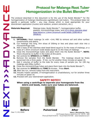 Protocol for Malanga Root Tuber
                  Homogenization in the Bullet Blender™
The protocol described in this document is for the use of the Bullet Blender™ for the
homogenization of malanga (Xanthosoma sagittifolium) root tubers. This protocol does not
specify a particular buffer - you may choose which is most appropriate for your
downstream application (nucleic acid isolation, protein extraction, etc.).

Materials Required:      Malanga tuber, Bullet Blender™, homogenization buffer,
                         pipettor, microcentrifuge tubes, and 0.9-2.0mm stainless steel
                         bead blend or 1.0mm zirconium oxide beads (SSB14B or
                         ZROB10)
Instructions
  1. OPTIONAL: Wash malanga 3x with ~1mL PBS to remove soil and other surface
      contaminants and debris.
  2. Cut malanga into long, thin slices of 200mg or less and place each slice into a
      microcentrifuge tube.
  3. Add a mass of the stainless steel bead blend equal to 3x the mass of malanga, or a
      mass of 1.0mm zirconium oxide beads equal to 2x the mass of malanga.
  4. Close the microcentrifuge tubes and place them into the Bullet Blender™. NOTE:
      There should be no buffer in the tubes at this point.
  5. Set controls for SPEED 8 and TIME 4.
  6. Remove the samples from the Bullet Blender. The malanga should be finely
      pulverized into a thick paste. If not, run for another three minutes at speed 10.
  7. Add 2 volumes of buffer to the tube for every mass of sample (ex. for 100 mg
      malanga add 200µL buffer).
  8. Close the microcentrifuge tubes and place them back into the Bullet Blender™.
  9. Set controls for SPEED 8 and TIME 3 minutes. Press Start.
  10. After the run, remove tubes from the instrument.
  11. Visually inspect samples. If homogenization is unsatisfactory, run for another three
      minutes at speed 10.
  12. Proceed with your downstream application.

                                 SAFETY NOTE!!!
      When using a centrifuge to separate your homogenate from the
         debris and beads, make sure your tubes are balanced.




          Before                     Pulverized                            After
Date 11/23/2009                                                          Next Advance, Inc.
                                                      24 Prospect Avenue, Averill Park, NY 12018 USA
                                    Phone (518) 674-3510 Fax (518) 674-0189 www.nextadvance.com
 