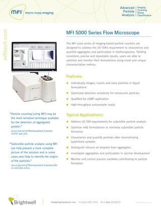 MFI 5000 Series Flow Microscope

                                                      The MFI 5000 series of imaging-based particle counters are
                                                      designed to address the US FDA’s requirement to characterize and
                                                      quantify aggregates and particulates in biotherapeutics. Yielding
                                                      consistent, precise and repeatable results, users are able to
                                                      optimize and monitor their formulations using novel and unique
                                                      characterization metrics.



                                                      Features:
                                                          Individually images, counts and sizes particles in liquid
                                                          formulations
                                                          Optimized detection sensitivity for translucent particles

                                                          Qualified for cGMP application

                                                          High-throughput autosampler ready


“ Particle counting [using MFI] may be                Typical Applications:
  the most sensitive technique available
  for the detection of aggregated                         Address US FDA requirements for subvisible particle analysis
  protein.”                                               Optimize mAb formulations to minimize subvisible particle
 (2011) Journal of Pharmaceutical Sciences                formation
 100(2): 492-503.
                                                          Characterize and quantify particles after reconstituting
                                                          lyophilized samples
“ Subvisible particle analysis using MFI
  can help present a more complete                        Distinguish silicone oil droplets from aggregates
  picture of the solution and in some                     Investigate aggregates and particulates in vaccine development
  cases also help to identify the origins
                                                          Monitor and control process variables contributing to particle
  of the particles.”
                                                          formation
 (2011) Journal of Pharmaceutical Sciences DOI:
 10.1002/jps.22515.




                                        info@brightwelltech.com   t +1.613.591.7715   tf +1.866.333.8772        D-0000135-00_00
 