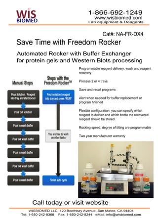 1-866-692-1249
                                          www.wisbiomed.com
                                      Lab equipment & Reagents


                                                Cat#: NA-FR-DX4
Save Time with Freedom Rocker
Automated Rocker with Buffer Exchanger
for protein gels and Western Blots processing
                                Programmable reagent delivery, wash and reagent
                                recovery

                                Process 2 or 4 trays

                                Save and recall programs

                                Alert when needed for buffer replacement or
                                program finished

                                Flexible configuration: you can specify which
                                reagent to deliver and which bottle the recovered
                                reagent should be stored.

                                Rocking speed, degree of tilting are programmable

                                Two year manufacturer warranty




       Call today or visit website
      WISBIOMED LLC, 120 Boothbay Avenue, San Mateo, CA 94404
 Tel: 1-650-242-8368 Fax: 1-650-242-8244 eMail: info@wisbiomed.com
 