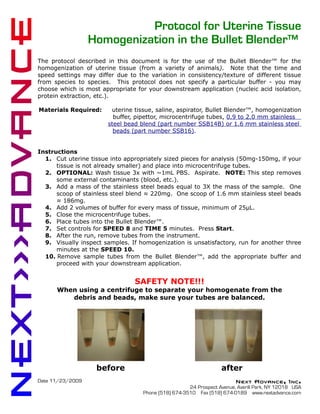 Protocol for Uterine Tissue
                  Homogenization in the Bullet Blender™
The protocol described in this document is for the use of the Bullet Blender™ for the
homogenization of uterine tissue (from a variety of animals). Note that the time and
speed settings may differ due to the variation in consistency/texture of different tissue
from species to species. This protocol does not specify a particular buffer - you may
choose which is most appropriate for your downstream application (nucleic acid isolation,
protein extraction, etc.).

Materials Required:     uterine tissue, saline, aspirator, Bullet Blender™, homogenization
                         buffer, pipettor, microcentrifuge tubes, 0.9 to 2.0 mm stainless
                       steel bead blend (part number SSB14B) or 1.6 mm stainless steel
                         beads (part number SSB16).


Instructions
  1. Cut uterine tissue into appropriately sized pieces for analysis (50mg-150mg, if your
      tissue is not already smaller) and place into microcentrifuge tubes.
  2. OPTIONAL: Wash tissue 3x with ~1mL PBS. Aspirate. NOTE: This step removes
      some external contaminants (blood, etc.).
  3. Add a mass of the stainless steel beads equal to 3X the mass of the sample. One
      scoop of stainless steel blend ≈ 220mg. One scoop of 1.6 mm stainless steel beads
      ≈ 186mg.
  4. Add 2 volumes of buffer for every mass of tissue, minimum of 25μL.
  5. Close the microcentrifuge tubes.
  6. Place tubes into the Bullet Blender™.
  7. Set controls for SPEED 8 and TIME 5 minutes. Press Start.
  8. After the run, remove tubes from the instrument.
  9. Visually inspect samples. If homogenization is unsatisfactory, run for another three
      minutes at the SPEED 10.
  10. Remove sample tubes from the Bullet Blender™, add the appropriate buffer and
      proceed with your downstream application.


                                SAFETY NOTE!!!
      When using a centrifuge to separate your homogenate from the
         debris and beads, make sure your tubes are balanced.




                   before                                         after
Date 11/23/2009                                                         Next Advance, Inc.
                                                     24 Prospect Avenue, Averill Park, NY 12018 USA
                                   Phone (518) 674-3510 Fax (518) 674-0189 www.nextadvance.com
 