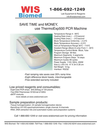 1-866-692-1249
                                                               Lab Equipment & Reagents
                                                                    info@wisbiomed.com



               SAVE TIME and MONEY,
                       use ThermoExp500 PCR Machine
                                                        Temperature Range 4 - 99°C
                                                        Heating Rate (max.) ~ 4°C/second
                                                        Cooling Rate (max.) ~ 3°C/second
                                                        Block Temperature Uniformity < 0.4°C
                                                        Block Temperature Accuracy < 0.3°C
                                                        Hot-Lid Temperature Range 30°C - 110°C
                                                        Gradient Range (Block-G only) From 1 - 30°C
                                                        Temperature Control Mode Block, Tube
                                                        Program Storage 99 files
                                                        Maximum Segments 5 segments
                                                        Maximum Program Steps 16 steps
                                                        Maximum Cycles 99 cycles
                                                        Power Supply 110V, 50Hz, 200W
                                                        Size (L x W x H) 47 X 34 X 26 cm
                                                        Net Weight 10 kg
                                                        Interface RS232

                     -Fast ramping rate saves over 20% ramp time
                     -Eight difference block heads, interchangeable
                     -Free extended warranty included


     Low priced reagents and consumables:
     -Eight tube PCR strips: $45.00/bag of 120 pieces
     -Taq DNA Polymerase: $150/vial of 500U
     -dNTP mixtures
            more details at www.wisbiomed.com


     Sample preparation products:
     -Tissue homogenization: 24 sample homogenization device
     -NanoDrop UV-VIS spectrophotometers: single channel, 8 channels
     -RNA, DNA extraction kits and automated nucleic acid preparation systems


          Call 1-866-692-1249 or visit www.wisbiomed.com for pricing information


WIS Biomed -Tel 1-650-242-8368 -Toll Free: 1-866-692-1249 -Fax: 1-650-242-8244 www.wisbiomed.com
 