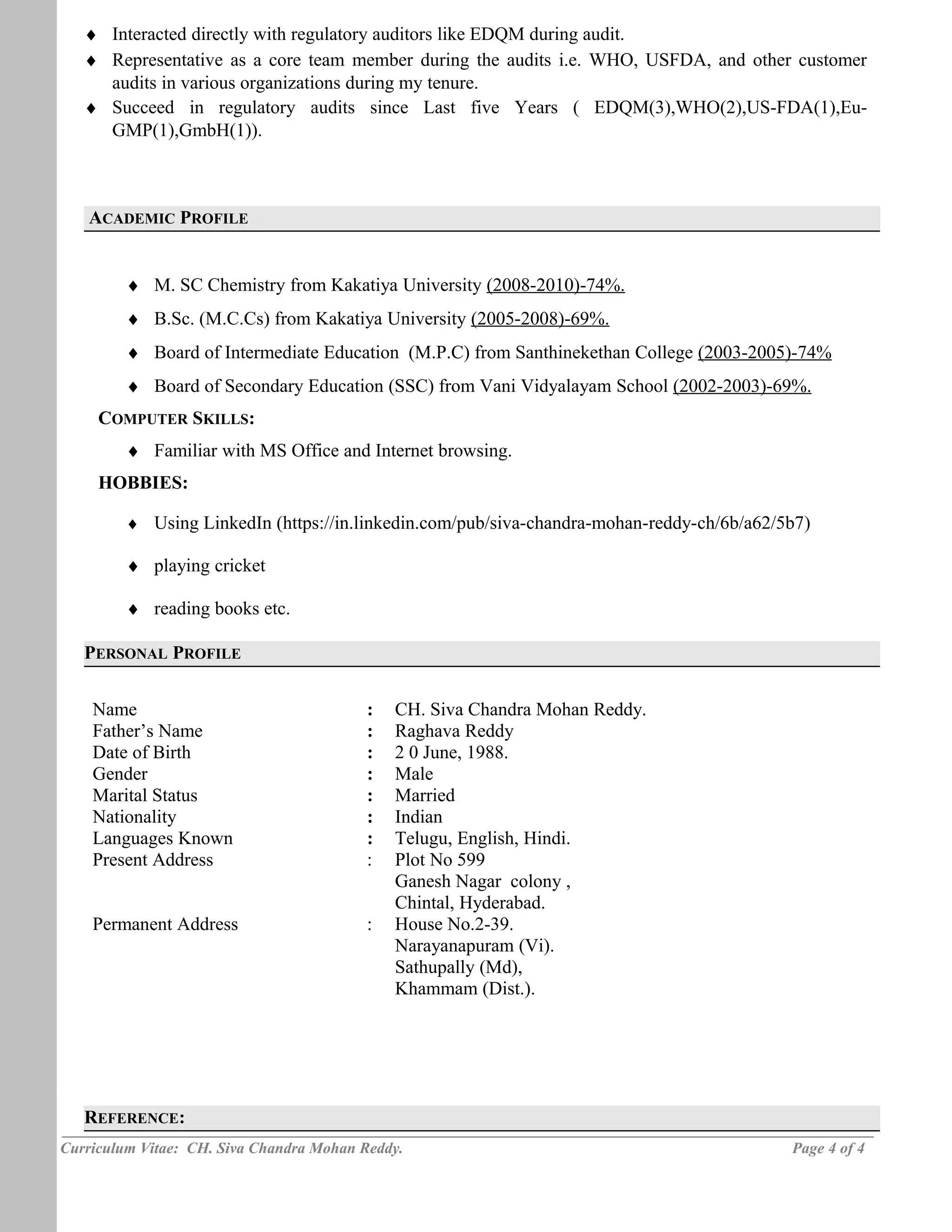 ♦ Interacted directly with regulatory auditors like EDQM during audit.
♦ Representative as a core team member during the audits i.e. WHO, USFDA, and other customer
audits in various organizations during my tenure.
♦ Succeed in regulatory audits since Last five Years ( EDQM(3),WHO(2),US-FDA(1),Eu-
GMP(1),GmbH(1)).
ACADEMIC PROFILE
♦ M. SC Chemistry from Kakatiya University (2008-2010)-74%.
♦ B.Sc. (M.C.Cs) from Kakatiya University (2005-2008)-69%.
♦ Board of Intermediate Education (M.P.C) from Santhinekethan College (2003-2005)-74%
♦ Board of Secondary Education (SSC) from Vani Vidyalayam School (2002-2003)-69%.
COMPUTER SKILLS:
♦ Familiar with MS Office and Internet browsing.
HOBBIES:
♦ Using LinkedIn (https://in.linkedin.com/pub/siva-chandra-mohan-reddy-ch/6b/a62/5b7)
♦ playing cricket
♦ reading books etc.
PERSONAL PROFILE
Name : CH. Siva Chandra Mohan Reddy.
Father’s Name : Raghava Reddy
Date of Birth : 2 0 June, 1988.
Gender : Male
Marital Status : Married
Nationality : Indian
Languages Known : Telugu, English, Hindi.
Present Address
Permanent Address
:
:
Plot No 599
Ganesh Nagar colony ,
Chintal, Hyderabad.
House No.2-39.
Narayanapuram (Vi).
Sathupally (Md),
Khammam (Dist.).
REFERENCE:
Curriculum Vitae: CH. Siva Chandra Mohan Reddy. Page 4 of 4
A C
A D
E M
I C /
P E
R S
O N
A L
P R
O F
I E
 
