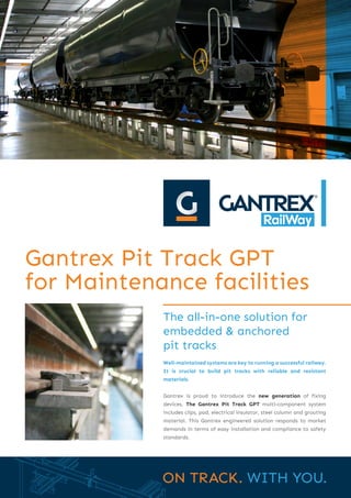 The all-in-one solution for
embedded & anchored
pit tracks
Gantrex Pit Track GPT
for Maintenance facilities
Well-maintained systems are key to running a successful railway.
It is crucial to build pit tracks with reliable and resistant
materials.
Gantrex is proud to introduce the new generation of fixing
devices. The Gantrex Pit Track GPT multi-component system
includes clips, pad, electrical insulator, steel column and grouting
material. This Gantrex engineered solution responds to market
demands in terms of easy installation and compliance to safety
standards.
 