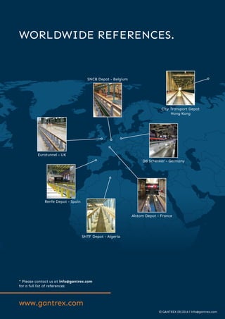 www.gantrex.com
WORLDWIDE REFERENCES.
* Please contact us at info@gantrex.com
for a full list of references
Eurotunnel - UK
SNCB Depot - Belgium
Alstom Depot - France
DB Schenker - Germany
City Transport Depot
Hong Kong
Renfe Depot - Spain
SNTF Depot - Algeria
© GANTREX 09/2016 l info@gantrex.com
 