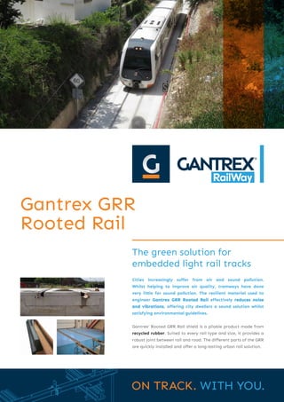 The green solution for
embedded light rail tracks
Gantrex GRR
Rooted Rail
Cities increasingly suffer from air and sound pollution.
Whilst helping to improve air quality, tramways have done
very little for sound pollution. The resilient material used to
engineer Gantrex GRR Rooted Rail effectively reduces noise
and vibrations, offering city dwellers a sound solution whilst
satisfying environmental guidelines.
Gantrex’ Rooted GRR Rail shield is a pliable product made from
recycled rubber. Suited to every rail type and size, it provides a
robust joint between rail and road. The different parts of the GRR
are quickly installed and offer a long-lasting urban rail solution.
 