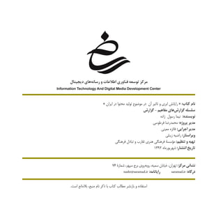 » ‫ایران‬ ‫در‬ ‫محتوا‬ ‫تولید‬ ‫موضوع‬ ‫در‬ ‫آن‬ ‫تاثیر‬ ‫و‬ ‫ابری‬ ‫رایانش‬ « :‫کتاب‬ ‫نام‬
‫گزارش‬ - ‫مفاهیم‬ ‫‌های‬‫ش‬‫گزار‬ ‫سلسله‬
‫زاده‬ ‫رسول‬ ‫نیما‬ :‫نویسنده‬
‫فرطوسی‬ ‫محمدرضا‬ :‫پروژه‬ ‫مدیر‬
‫معینی‬ ‫فائزه‬ :‫اجرایی‬ ‫مدیر‬
‫زینلی‬ ‫راضیه‬ :‫ویراستار‬
‫فرهنگی‬ ‫تبادل‬ ‫و‬ ‫تقارب‬ ‫هنری‬ ‫فرهنگی‬ ‫مؤسسۀ‬ :‫تنظیم‬ ‫و‬ ‫تهیه‬
1392 ‫شهريورماه‬ :‫انتشار‬ ‫تاریخ‬
76 ‫شمارۀ‬ ،‫سپهر‬ ‫برج‬ ‫‌روی‬‫ه‬‫روب‬ ،‫سمیه‬ ‫خیابان‬ ،‫تهران‬ :‫مرکز‬ ‫نشانی‬
nashr@saramad.ir :‫رایانامه‬ saramad.ir :‫درگاه‬
.‫است‬ ‫بالمانع‬ ،‫منبع‬ ‫نام‬ ‫ذکر‬ ‫با‬ ‫کتاب‬ ‫مطالب‬ ‫بازنشر‬ ‫و‬ ‫استفاده‬
‫ديجيتال‬ ‫‌هاي‬‫ه‬‫رسان‬ ‫و‬ ‫اطالعات‬ ‫فناوري‬ ‫توسعه‬ ‫مركز‬
Information Technology And Digital Media Development Center
 