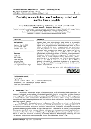 International Journal of Electrical and Computer Engineering (IJECE)
Vol. 14, No. 1, February 2024, pp. 911~921
ISSN: 2088-8708, DOI: 10.11591/ijece.v14i1.pp911-921  911
Journal homepage: http://ijece.iaescore.com
Predicting automobile insurance fraud using classical and
machine learning models
Shareh-Zulhelmi Shareh Nordin1
, Yap Bee Wah1,2
, Ng Kok Haur3
, Asmawi Hashim4
,
Norimah Rambeli4
, Norasibah Abdul Jalil4
1
School of Computing Sciences, College of Computing, Informatics and Mathematics, Universiti Teknologi MARA, Selangor, Malaysia
2
UNITAR Graduate School, UNITAR International University, Selangor, Malaysia
3
Institute of Mathematical Sciences, Faculty of Science, Universiti Malaya, Kuala Lumpur, Malaysia
4
Department of Economics, Universiti Pendidikan Sultan Idris, Perak, Malaysia
Article Info ABSTRACT
Article history:
Received Mar 26, 2023
Revised Jul 3, 2023
Accepted Jul 17, 2023
Insurance fraud claims have become a major problem in the insurance
industry. Several investigations have been carried out to eliminate negative
impacts on the insurance industry as this immoral act has caused the loss of
billions of dollars. In this paper, a comparative study was carried out to
assess the performance of various classification models, namely logistic
regression, neural network (NN), support vector machine (SVM), tree
augmented naïve Bayes (NB), decision tree (DT), random forest (RF) and
AdaBoost with different model settings for predicting automobile insurance
fraud claims. Results reveal that the tree augmented NB outperformed other
models based on several performance metrics with accuracy (79.35%),
sensitivity (44.70%), misclassification rate (20.65%), area under curve
(0.81) and Gini (0.62). In addition, the result shows that the AdaBoost
algorithm can improve the classification performance of the decision tree.
These findings are useful for insurance professionals to identify potential
insurance fraud claim cases.
Keywords:
AdaBoost
Data science
Fraud detection
Insurance fraud
Machine learning
Tree augmented naïve Bayes
This is an open access article under the CC BY-SA license.
Corresponding Author:
Yap Bee Wah
UNITAR Graduate School, UNITAR International University
Jalan SS6/3, 47301 Petaling Jaya, Selangor, Malaysia
Email: bee.wah@unitar.my
1. INTRODUCTION
The insurance industry has become a fundamental pillar of our modern world for many years. This
industry is relevant to society as it can offer financial security in the event of an accident or illness. However,
some irresponsible individuals have taken advantage of making false insurance claims to obtain compensation
or benefits which is called insurance fraud. Fraudulent claims are a serious offense as they not only threaten
the insurer’s or policyholder’s profitability but also harmfully affect the insurance industry and the existing
social and economic systems.
For the past few decades, the insurance fraud claims problem has been unresolved from the beginning
of the insurance industry due to a lack of resources, research, documentation, and technology. However, in
the late nineteenth century, the growing systematic data collection allowed the use of pattern recognition
techniques such as regression, neural network (NN), and fuzzy clustering [1]. In the late twentieth century,
data played a central role in the insurance industry, and today, most insurance companies have obtained more
access than before. When the size of databases grows, the traditional approach may overlook a significant
portion of fraud as it is difficult to manually review large databases. With emerging technology, this issue
can be solved using machine learning models to identify and predict fraud claims [2]–[4].
 