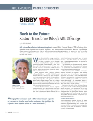 W
hen Marty McFly flew through time in Doc
Brown’s DeLorean time machine, he arrived
in a future — October 21, 2015, to be precise
— that was incredibly familiar despite its modern
advances. Now that 2015 is coming to a close, Barry
Kastner feels like he has come back to the future in his
new role as executive vice president of Bibby Financial
Services. “It feels like the company I started in,” he says.
“This is a perfect fit for me.”
When Kastner’s former Congress Financial
colleague, Leigh Lones — now CEO of Bibby Financial
Services Americas — contacted him about an opportu-
nity, he says something just felt right. “It was a question
of being at the right place at the right time, for both me
and for Bibby,” Kastner explains. “Bibby was a growing
factoring business that wanted to get more into the ABL
product, and they were looking for somebody who could
help them make that transformation.”
Kastner, who has extensive ABL and corporate
finance experience, was a logical choice for Bibby. Most
recently, Kastner held senior management positions
with Siena Lending Group, Keltic Financial and TD
Bank’s Asset Finance Group, and he spent the bulk of
his career — more than 30 years — in senior manage-
ment at Wachovia Capital Finance, the successor to
Congress Financial.
“My background was very heavy into ABL,” Kastner
says. “As a matter of fact, when I started in the business,
it was for a factoring business that was also making the
transformation into asset-based lending.”
After only four months with Bibby, Kastner was
promoted to head of the company’s large business
unit. Kastner says this rapid ascent was a natural
progression since he feels at home with Bibby’s team.
“Because of the compatibility in cultures, in philosophy,
and because Leigh and I shared the same vision and
concern about people, I just fit in quickly,” he says. “I
got the staff excited about moving into the next level and
about doing more of the ABL business.”
Kastner provides Bibby with an ABL leadership role
and a pathway into the asset-based lending world, which
he says has proven to be successful. In his new role,
Kastner is implementing a program to cross-train staff
in providing both ABL and factoring products. “Asset-
based lending evolved from factoring,” he explains.
“They’re both obviously methods of supporting busi-
nesses that need cash flow.”
Creative, Flexible & Global
Family-owned Bibby Financial Services, the largest
independent provider of cash flow financial services
in the UK, operates businesses in 15 countries with
more than $1 billion in assets. Bibby recently expanded
its focus to include small and mid-market companies
across the U.S. and Canada.
Back to the Future:
Kastner Transforms Bibby’s ABL Offerings
BY RITA E. GARWOOD
ABLveteranBarryKastnertalksabouthisplans to expand Bibby Financial Services’ ABL offerings. After
spending several years working with big banks and entrepreneurial companies, Kastner says Bibby’s
family-owned, people-focused culture makes him feel like he’s flown back to the future and found his
perfect new home.
BARRY KASTNER
Executive Vice President,
Bibby Financial Services
ABFJ EXCLUSIVE: PROFILE OF SUCCESS
“Being a global business is really a differentiator for us. It separates
us from many of the other good lending businesses that don’t have the
capability or the appetite to lend on a more global basis.”
52 • abfJournal • NOV/DEC 2015
 
