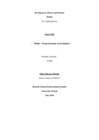 Development: Theory and Practice
PO929
Dr. Tugba Basaran
Essay Title
- Walls – From Security to Exclusion -
Number of Words :
(5,404)
Filipa Oliveira Martins
Student Number 09909437
Brussels School of International Studies
University of Kent
May 2010
 