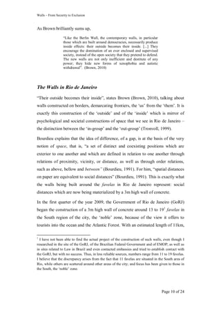 Walls – From Security to Exclusion
Page 10 of 24
As Brown brilliantly sums up,
―Like the Berlin Wall, the contemporary walls, in particular
those which are built around democracies, necessarily produce
inside effects: their outside becomes their inside. [...] They
encourage the domination of an ever enclosed and supervised
society, instead of the open society that they pretend to defend.
The new walls are not only inefficient and destitute of any
power; they hide new forms of xenophobia and autistic
withdrawal‖. (Brown, 2010)
The Walls in Rio de Janeiro
―Their outside becomes their inside‖, states Brown (Brown, 2010), talking about
walls constructed on borders, demarcating frontiers, the ‗us‘ from the ‗them‘. It is
exactly this construction of the ‗outside‘ and of the ‗inside‘ which is mirror of
psychological and societal constructions of space that we see in Rio de Janeiro –
the distinction between the ‗in-group‘ and the ‗out-group‘ (Tronvoll, 1999).
Bourdieu explains that the idea of difference, of a gap, is at the basis of the very
notion of space, that is, ―a set of distinct and coexisting positions which are
exterior to one another and which are defined in relation to one another through
relations of proximity, vicinity, or distance, as well as through order relations,
such as above, bellow and between” (Bourdieu, 1991). For him, ―spatial distances
on paper are equivalent to social distances‖ (Bourdieu, 1991). This is exactly what
the walls being built around the favelas in Rio de Janeiro represent: social
distances which are now being materialized by a 3m high wall of concrete.
In the first quarter of the year 2009, the Government of Rio de Janeiro (GoRJ)
began the construction of a 3m high wall of concrete around 13 to 191
favelas in
the South region of the city, the ‗noble‘ zone, because of the view it offers to
tourists into the ocean and the Atlantic Forest. With an estimated length of 11km,
1
I have not been able to find the actual project of the construction of such walls, even though I
researched in the site of the GoRJ, of the Brazilian Federal Government and of EMOP; as well as
in sites related to Law in Brazil and even contacted embassies and tried to establish contact with
the GoRJ, but with no success. Thus, in less reliable sources, numbers range from 11 to 19 favelas.
I believe that the discrepancy arises from the fact that 11 favelas are situated in the South area of
Rio, while others are scattered around other areas of the city; and focus has been given to those in
the South, the ‗noble‘ zone.
 
