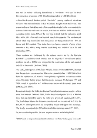 Walls – From Security to Exclusion
Page 11 of 24
this wall (or walls) – officially denominated as ‗eco-limits‘ - will cost the local
Government an investment of R$ 40 million (equivalent to USD 23 million).
A Brazilian Research Institute called ―Datafolha‖ recently conducted interviews
to know what the inhabitants of Rio de Janeiro thought about these walls. The
research showed that richer parts of the population tended to be more against the
construction of the walls than the poorer, who live and will live inside such walls.
According to this study, 51% of the poor tend to think that the walls are a good
idea, while 50% of the rich tend to think exactly the opposite. The numbers get
closer when only inhabitants from the favelas are being interviewed: 47% in
favour and 46% against. This study, however, bears a margin of error which
amounts to 4%, which, being rectified could bring to a technical tie in the end
(Datafolha, 2009).
These numbers are challenged by the opinion survey led by the Rocinha
Resident‘s Association which showed that the majority of the residents (1000
residents out of cc 1050) were opposed to the construction of the wall, against
only 50 in favour of it (Andrade, 2009).
The GoRJ, in the person of Mr. Ícaro Moreno Júnior, director of EMOP2
, clarified
that the eco-limits programme just follows the rules of the law 11.428/2006 which
bans the suppression of Atlantic Forest primary vegetation, to construct urban
areas. Mr Júnior further argues that the favelas expanded 7% between 1999 and
2008, which is equivalent to 3 million square meters of devastated green areas
(EMOP, April 2009).
In contradiction to the GoRJ, the Pereira Passos Institute reveals numbers which
show that between 1999 and 2008, favelas have indeed grown 6.88% in Rio but
those that are planned to receive the walls have grown, all together, only 1.18%.
The favela Dona Marta, the first to receive the wall, has even shrunk in 0.99%. In
fact, 69.7% of the green areas are occupied by middle and upper class buildings.
The favelas account only for 30% of the total of the occupied areas (IPP, 2009).
So, the question imposed is: for what purpose are these walls being built?
2
EMOP stands for Empresa Municipal de Obras Públicas – the Public Works Agency of the GoRJ
 