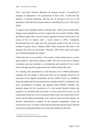 Walls – From Security to Exclusion
Page 12 of 24
Silva, from Ibase (Instituto Brasileiro de Análises Sociais e Econômicas3
),
attempts an explanation to the construction of these walls: ―I think that this
initiative is political marketing, with the aim of showing to the rest of the
population in Rio that the local government is controlling the favelas‖ (De Castro,
2009).
In support of this argument, Hallier comments that, ―where walls are being built,
dialogue and cooperation do not have a right to the city anymore‖ (Hallier, 2008),
and Mansur argues that a top-down policy approach has been put forward in the
favelas of Rio de Janeiro, with a ‗social control at 100%‘, ―completely
disconnected from the reality and with permanent control of the life of favela
residents by police forces‖ (Mansur, 2009). These comments refer back to the
statement that these are ‗prison-like‘ (Marcuse, 1989) walls, where movements
are controlled and ghettos are created.
―Walls show the ‗in-governability‘ of the world, a result of either the law or of the
power politics‖, states Brown (Brown, 2009). This only reveals lack of national
sovereignty and may contribute to a development and escalation of new violent
means and opposing forces against the power which institutes the walls.
In a meeting with representatives of the Rocinha favela, EMOP spokesperson
explained that the project is based upon data on the damages caused by the
expansion of the targeted communities into the Atlantic Forest, e.g. landslides,
legal suits against the local government due to deaths related to occupation of risk
areas, accumulation of garbage and drainage needs (EMOP, 30/04/09). The
proposed project for the construction of a wall around Rocinha includes the
creation of an ecological park and works in various areas of the favela, e.g. the
construction and set up of an Environment Study Centre, the construction of new
houses and the tilling and drainage of the roads. By the end of the meeting, the
Rocinha representatives accepted all the proposed programmes except the
construction of the ‗eco-limits‘, based upon the data they had previously collected
on the above mentioned opinion survey they had conducted in Rocinha.
3
Brazilian Institute for Socio-economic Analysis
 